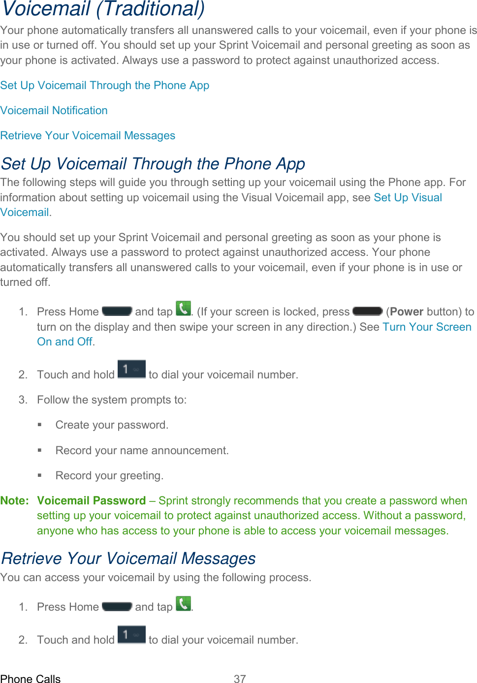Phone Calls 37   Voicemail (Traditional) Your phone automatically transfers all unanswered calls to your voicemail, even if your phone is in use or turned off. You should set up your Sprint Voicemail and personal greeting as soon as your phone is activated. Always use a password to protect against unauthorized access. Set Up Voicemail Through the Phone App Voicemail Notification Retrieve Your Voicemail Messages Set Up Voicemail Through the Phone App The following steps will guide you through setting up your voicemail using the Phone app. For information about setting up voicemail using the Visual Voicemail app, see Set Up Visual Voicemail. You should set up your Sprint Voicemail and personal greeting as soon as your phone is activated. Always use a password to protect against unauthorized access. Your phone automatically transfers all unanswered calls to your voicemail, even if your phone is in use or turned off. 1.  Press Home  and tap  . (If your screen is locked, press   (Power button) to turn on the display and then swipe your screen in any direction.) See Turn Your Screen On and Off. 2.  Touch and hold  to dial your voicemail number. 3.  Follow the system prompts to:   Create your password.   Record your name announcement.   Record your greeting. Note:  Voicemail Password – Sprint strongly recommends that you create a password when setting up your voicemail to protect against unauthorized access. Without a password, anyone who has access to your phone is able to access your voicemail messages. Retrieve Your Voicemail Messages You can access your voicemail by using the following process.  1.  Press Home  and tap  . 2.  Touch and hold  to dial your voicemail number. 