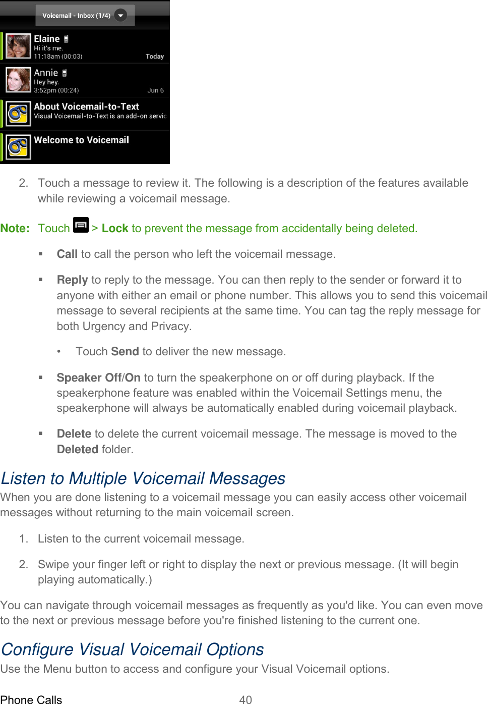 Phone Calls 40    2. Touch a message to review it. The following is a description of the features available while reviewing a voicemail message. Note:  Touch   &gt; Lock to prevent the message from accidentally being deleted.  Call to call the person who left the voicemail message.  Reply to reply to the message. You can then reply to the sender or forward it to anyone with either an email or phone number. This allows you to send this voicemail message to several recipients at the same time. You can tag the reply message for both Urgency and Privacy. •  Touch Send to deliver the new message.  Speaker Off/On to turn the speakerphone on or off during playback. If the speakerphone feature was enabled within the Voicemail Settings menu, the speakerphone will always be automatically enabled during voicemail playback.  Delete to delete the current voicemail message. The message is moved to the Deleted folder. Listen to Multiple Voicemail Messages When you are done listening to a voicemail message you can easily access other voicemail messages without returning to the main voicemail screen. 1.  Listen to the current voicemail message. 2.  Swipe your finger left or right to display the next or previous message. (It will begin playing automatically.) You can navigate through voicemail messages as frequently as you&apos;d like. You can even move to the next or previous message before you&apos;re finished listening to the current one. Configure Visual Voicemail Options Use the Menu button to access and configure your Visual Voicemail options. 