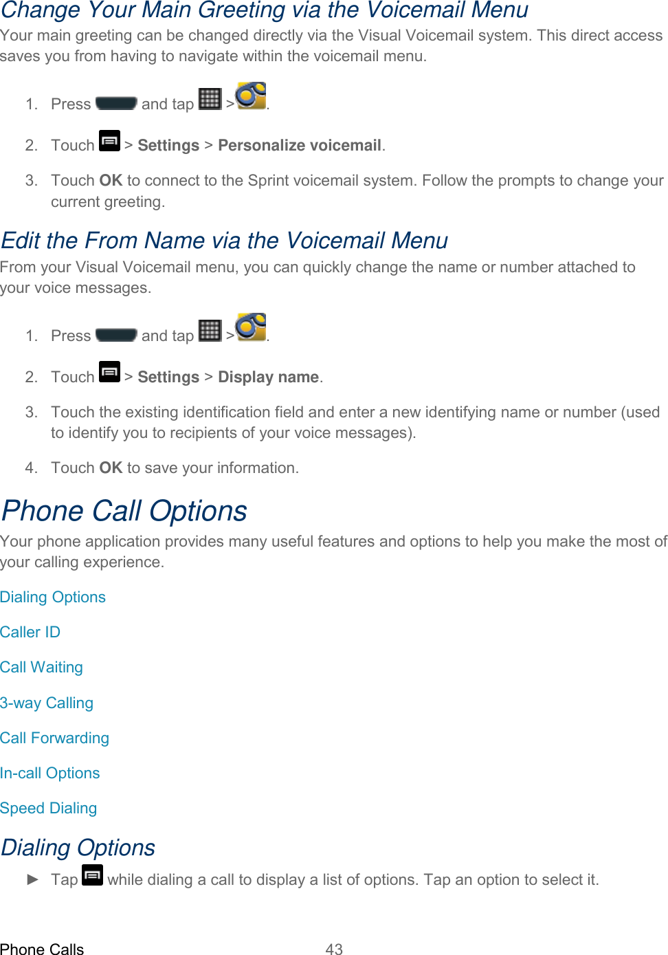 Phone Calls 43   Change Your Main Greeting via the Voicemail Menu Your main greeting can be changed directly via the Visual Voicemail system. This direct access saves you from having to navigate within the voicemail menu. 1.  Press   and tap   &gt; . 2.  Touch   &gt; Settings &gt; Personalize voicemail. 3.  Touch OK to connect to the Sprint voicemail system. Follow the prompts to change your current greeting. Edit the From Name via the Voicemail Menu From your Visual Voicemail menu, you can quickly change the name or number attached to your voice messages. 1.  Press   and tap   &gt; . 2.  Touch   &gt; Settings &gt; Display name. 3.  Touch the existing identification field and enter a new identifying name or number (used to identify you to recipients of your voice messages). 4.  Touch OK to save your information. Phone Call Options Your phone application provides many useful features and options to help you make the most of your calling experience. Dialing Options Caller ID Call Waiting 3-way Calling Call Forwarding In-call Options Speed Dialing Dialing Options ►  Tap   while dialing a call to display a list of options. Tap an option to select it.  