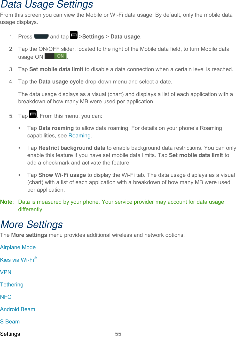 Settings 55   Data Usage Settings From this screen you can view the Mobile or Wi-Fi data usage. By default, only the mobile data usage displays.  1.  Press   and tap   &gt;Settings &gt; Data usage. 2.  Tap the ON/OFF slider, located to the right of the Mobile data field, to turn Mobile data usage ON . 3.  Tap Set mobile data limit to disable a data connection when a certain level is reached.  4.  Tap the Data usage cycle drop-down menu and select a date. The data usage displays as a visual (chart) and displays a list of each application with a breakdown of how many MB were used per application. 5.  Tap  . From this menu, you can:    Tap Data roaming to allow data roaming. For details on your phone’s Roaming capabilities, see Roaming.   Tap Restrict background data to enable background data restrictions. You can only enable this feature if you have set mobile data limits. Tap Set mobile data limit to add a checkmark and activate the feature.   Tap Show Wi-Fi usage to display the Wi-Fi tab. The data usage displays as a visual (chart) with a list of each application with a breakdown of how many MB were used per application. Note:  Data is measured by your phone. Your service provider may account for data usage differently. More Settings The More settings menu provides additional wireless and network options. Airplane Mode Kies via Wi-Fi® VPN Tethering NFC Android Beam S Beam 