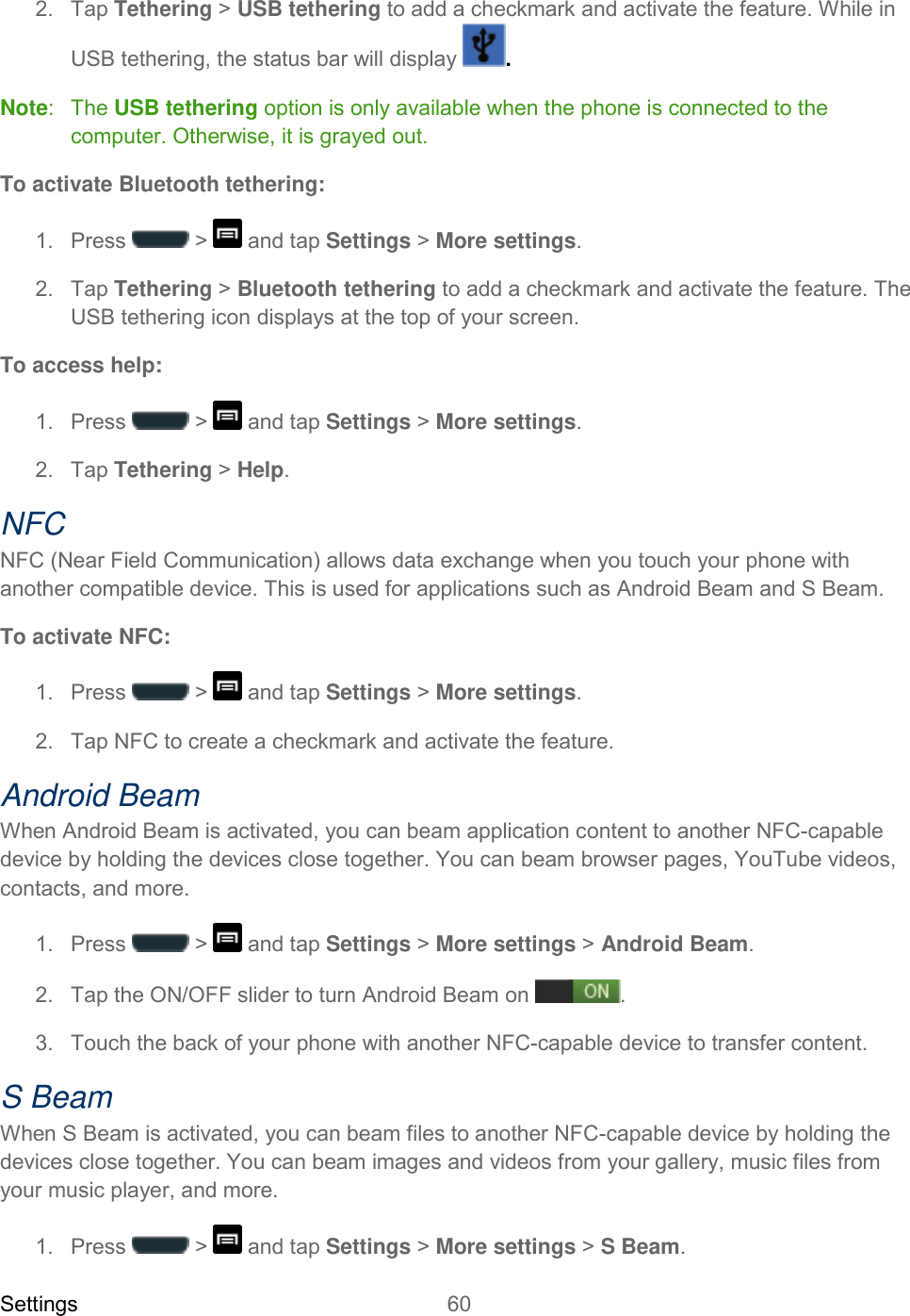 Settings 60   2.  Tap Tethering &gt; USB tethering to add a checkmark and activate the feature. While in USB tethering, the status bar will display  . Note:   The USB tethering option is only available when the phone is connected to the computer. Otherwise, it is grayed out. To activate Bluetooth tethering: 1.  Press   &gt;   and tap Settings &gt; More settings. 2.  Tap Tethering &gt; Bluetooth tethering to add a checkmark and activate the feature. The USB tethering icon displays at the top of your screen. To access help: 1.  Press   &gt;   and tap Settings &gt; More settings. 2.  Tap Tethering &gt; Help. NFC NFC (Near Field Communication) allows data exchange when you touch your phone with another compatible device. This is used for applications such as Android Beam and S Beam. To activate NFC: 1.  Press   &gt;   and tap Settings &gt; More settings. 2.  Tap NFC to create a checkmark and activate the feature. Android Beam When Android Beam is activated, you can beam application content to another NFC-capable device by holding the devices close together. You can beam browser pages, YouTube videos, contacts, and more. 1.  Press   &gt;   and tap Settings &gt; More settings &gt; Android Beam. 2.  Tap the ON/OFF slider to turn Android Beam on . 3.  Touch the back of your phone with another NFC-capable device to transfer content. S Beam When S Beam is activated, you can beam files to another NFC-capable device by holding the devices close together. You can beam images and videos from your gallery, music files from your music player, and more. 1.  Press   &gt;   and tap Settings &gt; More settings &gt; S Beam. 