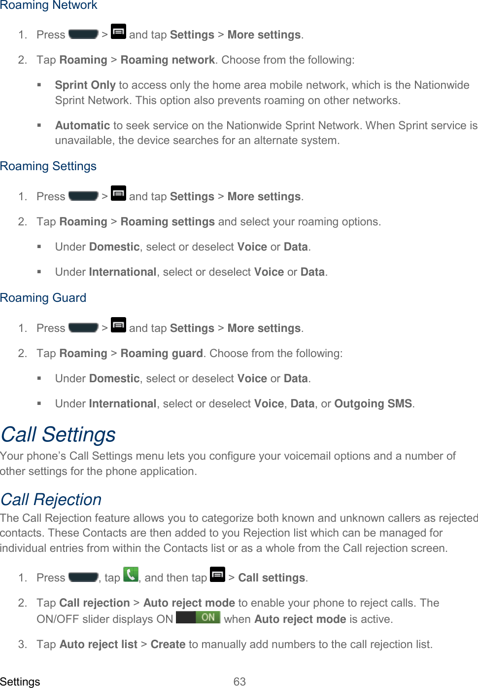 Settings 63   Roaming Network 1.  Press   &gt;   and tap Settings &gt; More settings. 2.  Tap Roaming &gt; Roaming network. Choose from the following:  Sprint Only to access only the home area mobile network, which is the Nationwide Sprint Network. This option also prevents roaming on other networks.  Automatic to seek service on the Nationwide Sprint Network. When Sprint service is unavailable, the device searches for an alternate system. Roaming Settings 1.  Press   &gt;   and tap Settings &gt; More settings. 2.  Tap Roaming &gt; Roaming settings and select your roaming options.   Under Domestic, select or deselect Voice or Data.    Under International, select or deselect Voice or Data. Roaming Guard 1.  Press   &gt;   and tap Settings &gt; More settings. 2.  Tap Roaming &gt; Roaming guard. Choose from the following:   Under Domestic, select or deselect Voice or Data.    Under International, select or deselect Voice, Data, or Outgoing SMS. Call Settings Your phone’s Call Settings menu lets you configure your voicemail options and a number of other settings for the phone application. Call Rejection The Call Rejection feature allows you to categorize both known and unknown callers as rejected contacts. These Contacts are then added to you Rejection list which can be managed for individual entries from within the Contacts list or as a whole from the Call rejection screen. 1.  Press  , tap  , and then tap   &gt; Call settings. 2.  Tap Call rejection &gt; Auto reject mode to enable your phone to reject calls. The ON/OFF slider displays ON  when Auto reject mode is active. 3.  Tap Auto reject list &gt; Create to manually add numbers to the call rejection list. 