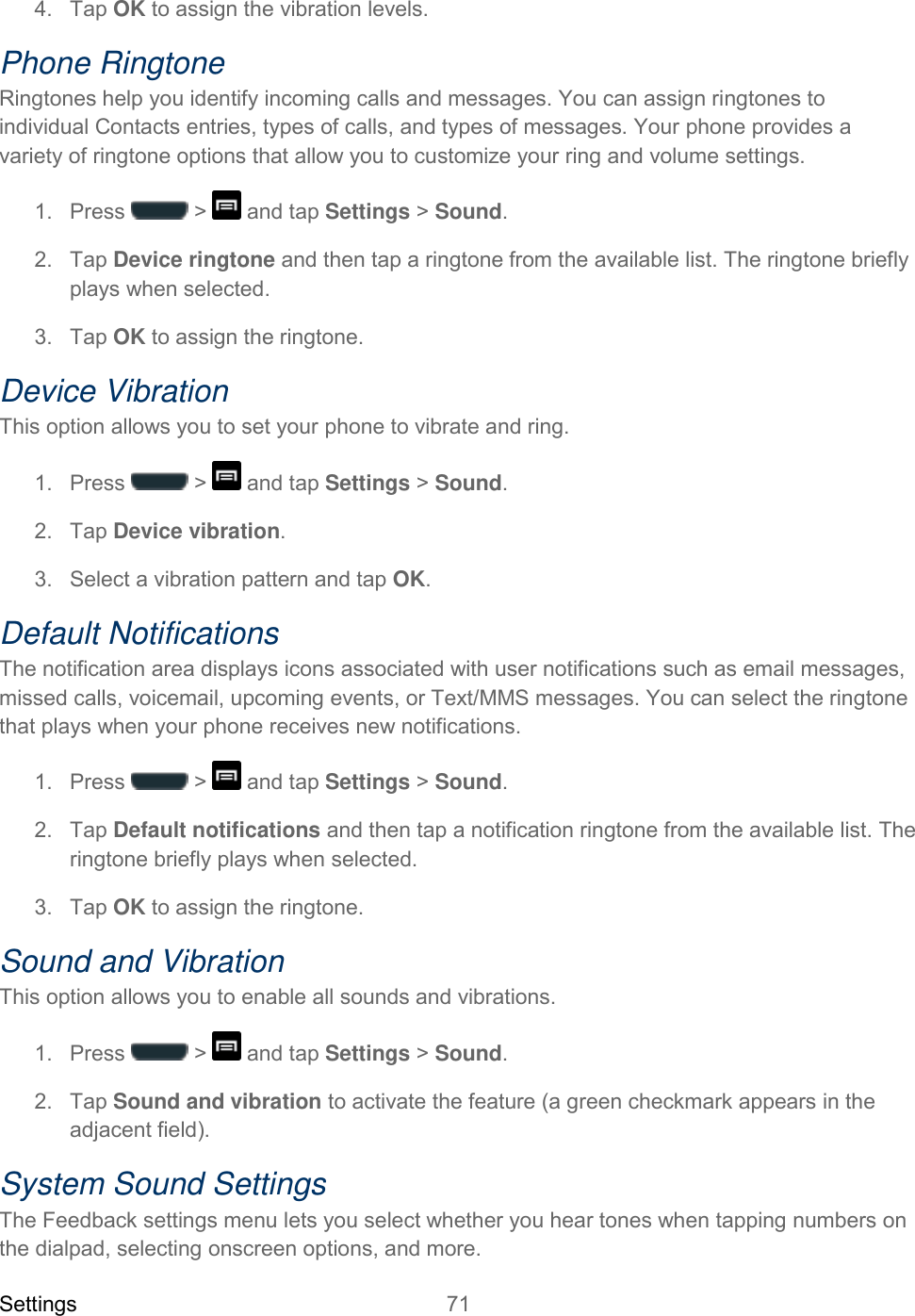 Settings 71   4.  Tap OK to assign the vibration levels. Phone Ringtone Ringtones help you identify incoming calls and messages. You can assign ringtones to individual Contacts entries, types of calls, and types of messages. Your phone provides a variety of ringtone options that allow you to customize your ring and volume settings. 1.  Press   &gt;   and tap Settings &gt; Sound. 2.  Tap Device ringtone and then tap a ringtone from the available list. The ringtone briefly plays when selected.  3.  Tap OK to assign the ringtone. Device Vibration This option allows you to set your phone to vibrate and ring. 1.  Press   &gt;   and tap Settings &gt; Sound. 2.  Tap Device vibration. 3.  Select a vibration pattern and tap OK. Default Notifications The notification area displays icons associated with user notifications such as email messages, missed calls, voicemail, upcoming events, or Text/MMS messages. You can select the ringtone that plays when your phone receives new notifications. 1.  Press   &gt;   and tap Settings &gt; Sound. 2.  Tap Default notifications and then tap a notification ringtone from the available list. The ringtone briefly plays when selected.  3.  Tap OK to assign the ringtone. Sound and Vibration This option allows you to enable all sounds and vibrations. 1.  Press   &gt;   and tap Settings &gt; Sound. 2.  Tap Sound and vibration to activate the feature (a green checkmark appears in the adjacent field). System Sound Settings The Feedback settings menu lets you select whether you hear tones when tapping numbers on the dialpad, selecting onscreen options, and more. 