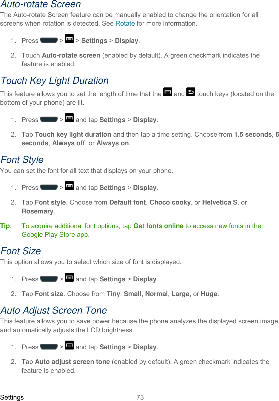 Settings 73   Auto-rotate Screen The Auto-rotate Screen feature can be manually enabled to change the orientation for all screens when rotation is detected. See Rotate for more information. 1.  Press   &gt;   &gt; Settings &gt; Display.  2.  Touch Auto-rotate screen (enabled by default). A green checkmark indicates the feature is enabled. Touch Key Light Duration This feature allows you to set the length of time that the   and   touch keys (located on the bottom of your phone) are lit. 1.  Press   &gt;   and tap Settings &gt; Display. 2.  Tap Touch key light duration and then tap a time setting. Choose from 1.5 seconds, 6 seconds, Always off, or Always on. Font Style You can set the font for all text that displays on your phone.  1.  Press   &gt;   and tap Settings &gt; Display. 2.  Tap Font style. Choose from Default font, Choco cooky, or Helvetica S, or Rosemary. Tip:   To acquire additional font options, tap Get fonts online to access new fonts in the Google Play Store app. Font Size This option allows you to select which size of font is displayed. 1.  Press   &gt;   and tap Settings &gt; Display. 2.  Tap Font size. Choose from Tiny, Small, Normal, Large, or Huge. Auto Adjust Screen Tone This feature allows you to save power because the phone analyzes the displayed screen image and automatically adjusts the LCD brightness. 1.  Press   &gt;   and tap Settings &gt; Display. 2.  Tap Auto adjust screen tone (enabled by default). A green checkmark indicates the feature is enabled. 