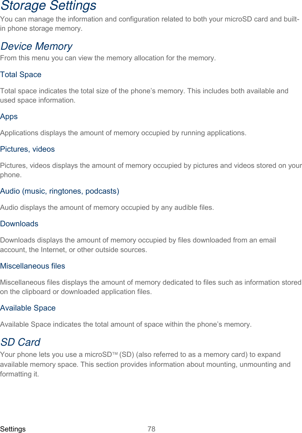Settings 78   Storage Settings You can manage the information and configuration related to both your microSD card and built-in phone storage memory. Device Memory From this menu you can view the memory allocation for the memory.  Total Space Total space indicates the total size of the phone’s memory. This includes both available and used space information. Apps Applications displays the amount of memory occupied by running applications. Pictures, videos Pictures, videos displays the amount of memory occupied by pictures and videos stored on your phone. Audio (music, ringtones, podcasts) Audio displays the amount of memory occupied by any audible files. Downloads Downloads displays the amount of memory occupied by files downloaded from an email account, the Internet, or other outside sources.  Miscellaneous files Miscellaneous files displays the amount of memory dedicated to files such as information stored on the clipboard or downloaded application files. Available Space Available Space indicates the total amount of space within the phone’s memory. SD Card  Your phone lets you use a microSD(SD) (also referred to as a memory card) to expand availablememory space. This section provides information about mounting, unmounting and formatting it. 