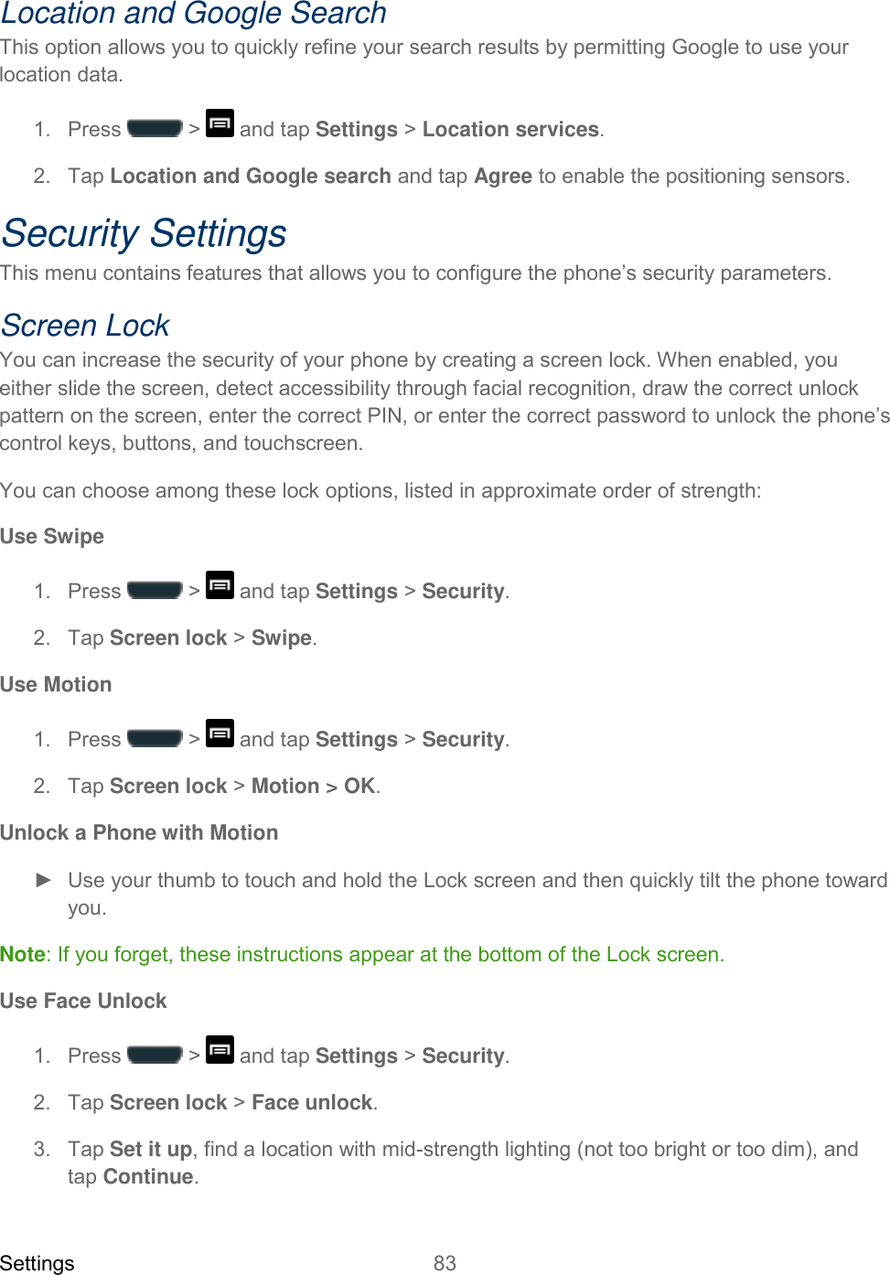 Settings 83   Location and Google Search This option allows you to quickly refine your search results by permitting Google to use your location data. 1.  Press   &gt;   and tap Settings &gt; Location services. 2.  Tap Location and Google search and tap Agree to enable the positioning sensors. Security Settings This menu contains features that allows you to configure the phone’s security parameters. Screen Lock You can increase the security of your phone by creating a screen lock. When enabled, you either slide the screen, detect accessibility through facial recognition, draw the correct unlock pattern on the screen, enter the correct PIN, or enter the correct password to unlock the phone’s control keys, buttons, and touchscreen. You can choose among these lock options, listed in approximate order of strength: Use Swipe 1.  Press   &gt;   and tap Settings &gt; Security. 2.  Tap Screen lock &gt; Swipe. Use Motion 1.  Press   &gt;   and tap Settings &gt; Security. 2.  Tap Screen lock &gt; Motion &gt; OK. Unlock a Phone with Motion ►  Use your thumb to touch and hold the Lock screen and then quickly tilt the phone toward you. Note: If you forget, these instructions appear at the bottom of the Lock screen. Use Face Unlock 1.  Press   &gt;   and tap Settings &gt; Security. 2.  Tap Screen lock &gt; Face unlock. 3.  Tap Set it up, find a location with mid-strength lighting (not too bright or too dim), and tap Continue. 