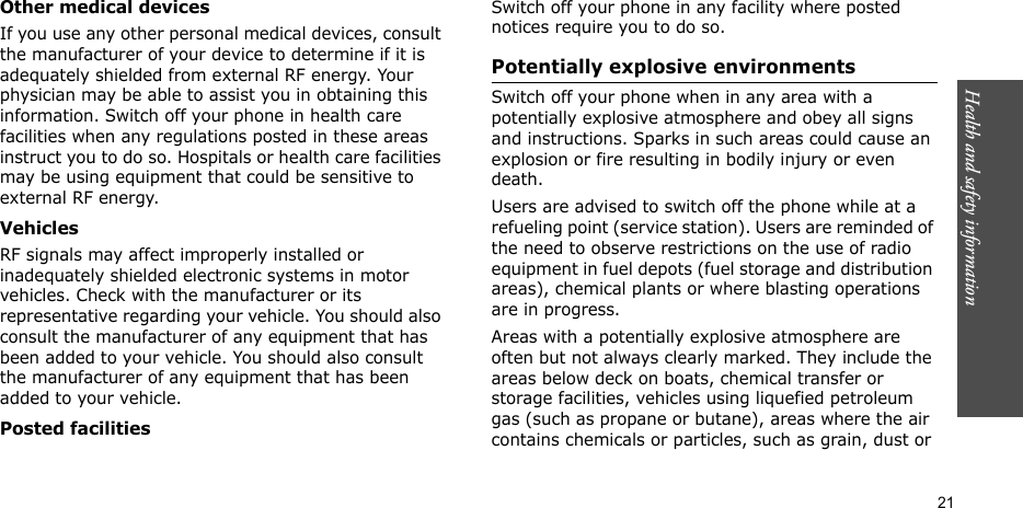 Health and safety information    21Other medical devicesIf you use any other personal medical devices, consult the manufacturer of your device to determine if it is adequately shielded from external RF energy. Your physician may be able to assist you in obtaining this information. Switch off your phone in health care facilities when any regulations posted in these areas instruct you to do so. Hospitals or health care facilities may be using equipment that could be sensitive to external RF energy.VehiclesRF signals may affect improperly installed or inadequately shielded electronic systems in motor vehicles. Check with the manufacturer or its representative regarding your vehicle. You should also consult the manufacturer of any equipment that has been added to your vehicle. You should also consult the manufacturer of any equipment that has been added to your vehicle.Posted facilitiesSwitch off your phone in any facility where posted notices require you to do so.Potentially explosive environmentsSwitch off your phone when in any area with a potentially explosive atmosphere and obey all signs and instructions. Sparks in such areas could cause an explosion or fire resulting in bodily injury or even death.Users are advised to switch off the phone while at a refueling point (service station). Users are reminded of the need to observe restrictions on the use of radio equipment in fuel depots (fuel storage and distribution areas), chemical plants or where blasting operations are in progress.Areas with a potentially explosive atmosphere are often but not always clearly marked. They include the areas below deck on boats, chemical transfer or storage facilities, vehicles using liquefied petroleum gas (such as propane or butane), areas where the air contains chemicals or particles, such as grain, dust or 