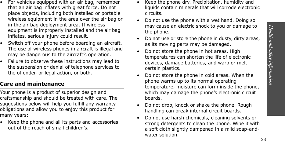 Health and safety information  23• For vehicles equipped with an air bag, remember that an air bag inflates with great force. Do not place objects, including both installed or portable wireless equipment in the area over the air bag or in the air bag deployment area. If wireless equipment is improperly installed and the air bag inflates, serious injury could result.• Switch off your phone before boarding an aircraft. The use of wireless phones in aircraft is illegal and may be dangerous to the aircraft’s operation.• Failure to observe these instructions may lead to the suspension or denial of telephone services to the offender, or legal action, or both.Care and maintenanceYour phone is a product of superior design and craftsmanship and should be treated with care. The suggestions below will help you fulfill any warranty obligations and allow you to enjoy this product for many years:• Keep the phone and all its parts and accessories out of the reach of small children’s.• Keep the phone dry. Precipitation, humidity and liquids contain minerals that will corrode electronic circuits.• Do not use the phone with a wet hand. Doing so may cause an electric shock to you or damage to the phone.• Do not use or store the phone in dusty, dirty areas, as its moving parts may be damaged.• Do not store the phone in hot areas. High temperatures can shorten the life of electronic devices, damage batteries, and warp or melt certain plastics.• Do not store the phone in cold areas. When the phone warms up to its normal operating temperature, moisture can form inside the phone, which may damage the phone’s electronic circuit boards.• Do not drop, knock or shake the phone. Rough handling can break internal circuit boards.• Do not use harsh chemicals, cleaning solvents or strong detergents to clean the phone. Wipe it with a soft cloth slightly dampened in a mild soap-and-water solution.