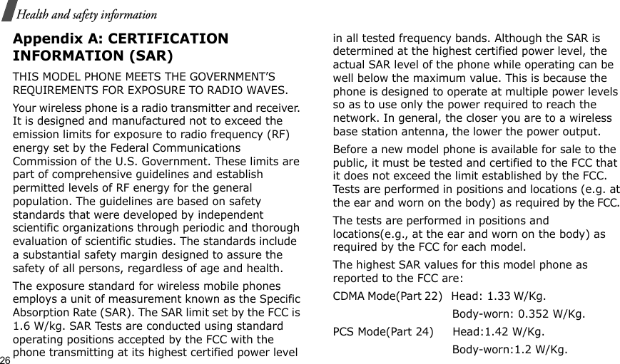 26Health and safety informationAppendix A: CERTIFICATION INFORMATION (SAR)THIS MODEL PHONE MEETS THE GOVERNMENT’S REQUIREMENTS FOR EXPOSURE TO RADIO WAVES.Your wireless phone is a radio transmitter and receiver. It is designed and manufactured not to exceed the emission limits for exposure to radio frequency (RF) energy set by the Federal Communications Commission of the U.S. Government. These limits are part of comprehensive guidelines and establish permitted levels of RF energy for the general population. The guidelines are based on safety standards that were developed by independent scientific organizations through periodic and thorough evaluation of scientific studies. The standards include a substantial safety margin designed to assure the safety of all persons, regardless of age and health.The exposure standard for wireless mobile phones employs a unit of measurement known as the Specific Absorption Rate (SAR). The SAR limit set by the FCC is 1.6 W/kg. SAR Tests are conducted using standard operating positions accepted by the FCC with the phone transmitting at its highest certified power level in all tested frequency bands. Although the SAR is determined at the highest certified power level, the actual SAR level of the phone while operating can be well below the maximum value. This is because the phone is designed to operate at multiple power levels so as to use only the power required to reach the network. In general, the closer you are to a wireless base station antenna, the lower the power output.Before a new model phone is available for sale to the public, it must be tested and certified to the FCC that it does not exceed the limit established by the FCC. Tests are performed in positions and locations (e.g. at the ear and worn on the body) as required by the FCC. The tests are performed in positions and locations(e.g., at the ear and worn on the body) as required by the FCC for each model.The highest SAR values for this model phone as reported to the FCC are:CDMA Mode(Part 22)   Head: 1.33 W/Kg.                                                         Body-worn: 0.352 W/Kg.PCS Mode(Part 24)     Head:1.42 W/Kg.                                 Body-worn:1.2 W/Kg.
