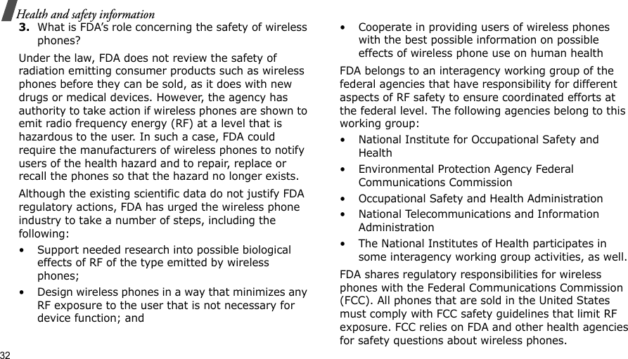32Health and safety information3.What is FDA’s role concerning the safety of wireless phones?Under the law, FDA does not review the safety of radiation emitting consumer products such as wireless phones before they can be sold, as it does with new drugs or medical devices. However, the agency has authority to take action if wireless phones are shown to emit radio frequency energy (RF) at a level that is hazardous to the user. In such a case, FDA could require the manufacturers of wireless phones to notify users of the health hazard and to repair, replace or recall the phones so that the hazard no longer exists.Although the existing scientific data do not justify FDA regulatory actions, FDA has urged the wireless phone industry to take a number of steps, including the following:• Support needed research into possible biological effects of RF of the type emitted by wireless phones;• Design wireless phones in a way that minimizes any RF exposure to the user that is not necessary for device function; and• Cooperate in providing users of wireless phones with the best possible information on possible effects of wireless phone use on human healthFDA belongs to an interagency working group of the federal agencies that have responsibility for different aspects of RF safety to ensure coordinated efforts at the federal level. The following agencies belong to this working group:• National Institute for Occupational Safety and Health• Environmental Protection Agency Federal Communications Commission• Occupational Safety and Health Administration• National Telecommunications and Information Administration• The National Institutes of Health participates in some interagency working group activities, as well.FDA shares regulatory responsibilities for wireless phones with the Federal Communications Commission (FCC). All phones that are sold in the United States must comply with FCC safety guidelines that limit RF exposure. FCC relies on FDA and other health agencies for safety questions about wireless phones.
