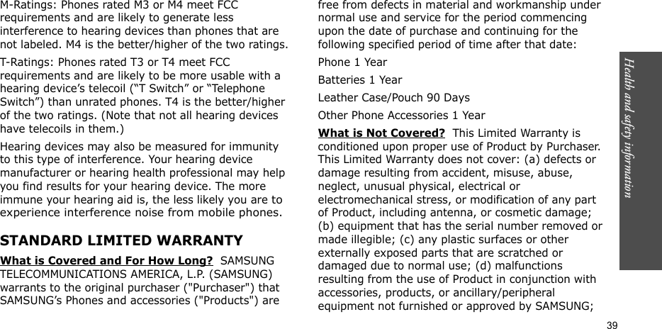 Health and safety information  39M-Ratings: Phones rated M3 or M4 meet FCC requirements and are likely to generate less interference to hearing devices than phones that are not labeled. M4 is the better/higher of the two ratings.T-Ratings: Phones rated T3 or T4 meet FCC requirements and are likely to be more usable with a hearing device’s telecoil (“T Switch” or “Telephone Switch”) than unrated phones. T4 is the better/higher of the two ratings. (Note that not all hearing devices have telecoils in them.)Hearing devices may also be measured for immunity to this type of interference. Your hearing device manufacturer or hearing health professional may help you find results for your hearing device. The more immune your hearing aid is, the less likely you are to experience interference noise from mobile phones.STANDARD LIMITED WARRANTYWhat is Covered and For How Long?  SAMSUNG TELECOMMUNICATIONS AMERICA, L.P. (SAMSUNG) warrants to the original purchaser (&quot;Purchaser&quot;) that SAMSUNG’s Phones and accessories (&quot;Products&quot;) are free from defects in material and workmanship under normal use and service for the period commencing upon the date of purchase and continuing for the following specified period of time after that date:Phone 1 YearBatteries 1 YearLeather Case/Pouch 90 Days Other Phone Accessories 1 YearWhat is Not Covered?  This Limited Warranty is conditioned upon proper use of Product by Purchaser. This Limited Warranty does not cover: (a) defects or damage resulting from accident, misuse, abuse, neglect, unusual physical, electrical or electromechanical stress, or modification of any part of Product, including antenna, or cosmetic damage; (b) equipment that has the serial number removed or made illegible; (c) any plastic surfaces or other externally exposed parts that are scratched or damaged due to normal use; (d) malfunctions resulting from the use of Product in conjunction with accessories, products, or ancillary/peripheral equipment not furnished or approved by SAMSUNG; 