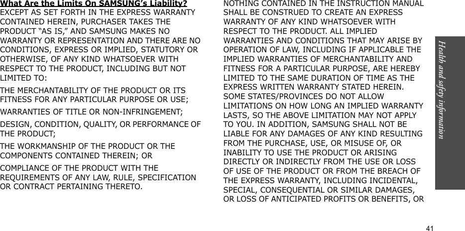 Health and safety information  41What Are the Limits On SAMSUNG’s Liability? EXCEPT AS SET FORTH IN THE EXPRESS WARRANTY CONTAINED HEREIN, PURCHASER TAKES THE PRODUCT “AS IS,” AND SAMSUNG MAKES NO WARRANTY OR REPRESENTATION AND THERE ARE NO CONDITIONS, EXPRESS OR IMPLIED, STATUTORY OR OTHERWISE, OF ANY KIND WHATSOEVER WITH RESPECT TO THE PRODUCT, INCLUDING BUT NOT LIMITED TO:THE MERCHANTABILITY OF THE PRODUCT OR ITS FITNESS FOR ANY PARTICULAR PURPOSE OR USE;WARRANTIES OF TITLE OR NON-INFRINGEMENT;DESIGN, CONDITION, QUALITY, OR PERFORMANCE OF THE PRODUCT;THE WORKMANSHIP OF THE PRODUCT OR THE COMPONENTS CONTAINED THEREIN; ORCOMPLIANCE OF THE PRODUCT WITH THE REQUIREMENTS OF ANY LAW, RULE, SPECIFICATION OR CONTRACT PERTAINING THERETO. NOTHING CONTAINED IN THE INSTRUCTION MANUAL SHALL BE CONSTRUED TO CREATE AN EXPRESS WARRANTY OF ANY KIND WHATSOEVER WITH RESPECT TO THE PRODUCT. ALL IMPLIED WARRANTIES AND CONDITIONS THAT MAY ARISE BY OPERATION OF LAW, INCLUDING IF APPLICABLE THE IMPLIED WARRANTIES OF MERCHANTABILITY AND FITNESS FOR A PARTICULAR PURPOSE, ARE HEREBY LIMITED TO THE SAME DURATION OF TIME AS THE EXPRESS WRITTEN WARRANTY STATED HEREIN. SOME STATES/PROVINCES DO NOT ALLOW LIMITATIONS ON HOW LONG AN IMPLIED WARRANTY LASTS, SO THE ABOVE LIMITATION MAY NOT APPLY TO YOU. IN ADDITION, SAMSUNG SHALL NOT BE LIABLE FOR ANY DAMAGES OF ANY KIND RESULTING FROM THE PURCHASE, USE, OR MISUSE OF, OR INABILITY TO USE THE PRODUCT OR ARISING DIRECTLY OR INDIRECTLY FROM THE USE OR LOSS OF USE OF THE PRODUCT OR FROM THE BREACH OF THE EXPRESS WARRANTY, INCLUDING INCIDENTAL, SPECIAL, CONSEQUENTIAL OR SIMILAR DAMAGES, OR LOSS OF ANTICIPATED PROFITS OR BENEFITS, OR 