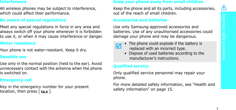 Important safety precautions1InterferenceAll wireless phones may be subject to interference, which could affect their performance.Be aware of special regulationsMeet any special regulations in force in any area and always switch off your phone whenever it is forbidden to use it, or when it may cause interference or danger.Water resistanceYour phone is not water-resistant. Keep it dry. Sensible useUse only in the normal position (held to the ear). Avoid unnecessary contact with the antenna when the phone is switched on.Emergency callKey in the emergency number for your present location, then press [ ]. Keep your phone away from small children Keep the phone and all its parts, including accessories, out of the reach of small children.Accessories and batteriesUse only Samsung-approved accessories and batteries. Use of any unauthorised accessories could damage your phone and may be dangerous.Qualified serviceOnly qualified service personnel may repair your phone.For more detailed safety information, see &quot;Health and safety information&quot; on page 15.•  The phone could explode if the battery is    replaced with an incorrect type.•  Dispose of used batteries according to the    manufacturer’s instructions.