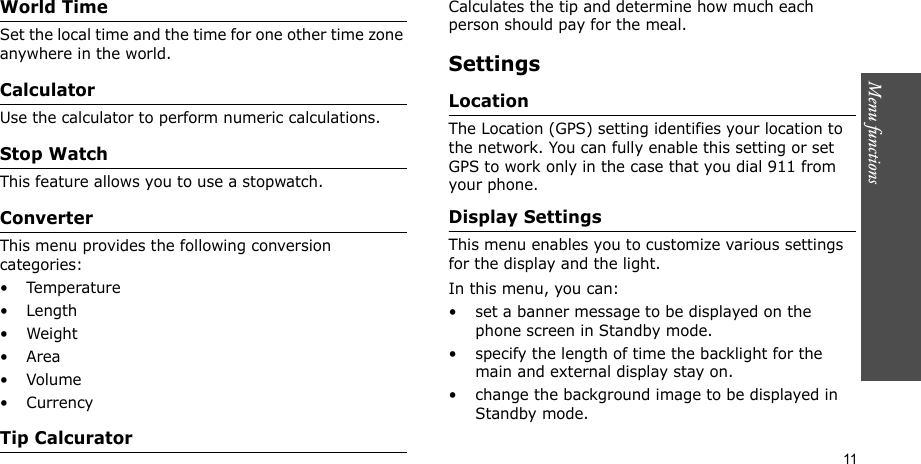 Menu functions    11World TimeSet the local time and the time for one other time zone anywhere in the world.CalculatorUse the calculator to perform numeric calculations.Stop WatchThis feature allows you to use a stopwatch.ConverterThis menu provides the following conversion categories:•Temperature•Length•Weight•Area•Volume• CurrencyTip CalcuratorCalculates the tip and determine how much each person should pay for the meal.SettingsLocation The Location (GPS) setting identifies your location to the network. You can fully enable this setting or set GPS to work only in the case that you dial 911 from your phone.Display SettingsThis menu enables you to customize various settings for the display and the light.In this menu, you can:• set a banner message to be displayed on the phone screen in Standby mode.• specify the length of time the backlight for the main and external display stay on.• change the background image to be displayed in Standby mode.