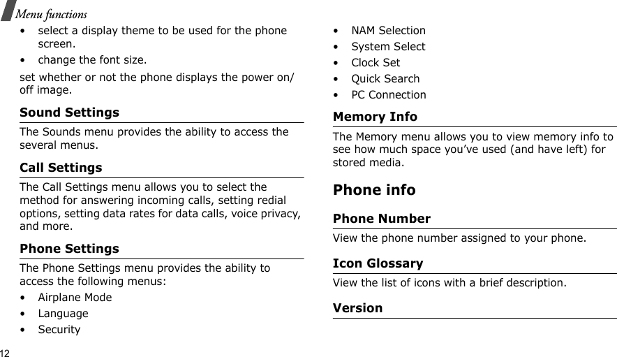 12Menu functions• select a display theme to be used for the phone screen.• change the font size.set whether or not the phone displays the power on/off image.Sound SettingsThe Sounds menu provides the ability to access the several menus.Call SettingsThe Call Settings menu allows you to select the method for answering incoming calls, setting redial options, setting data rates for data calls, voice privacy, and more.Phone SettingsThe Phone Settings menu provides the ability to access the following menus:• Airplane Mode•Language•Security• NAM Selection•System Select•Clock Set•Quick Search• PC ConnectionMemory InfoThe Memory menu allows you to view memory info to see how much space you’ve used (and have left) for stored media.Phone infoPhone NumberView the phone number assigned to your phone.Icon GlossaryView the list of icons with a brief description.Version