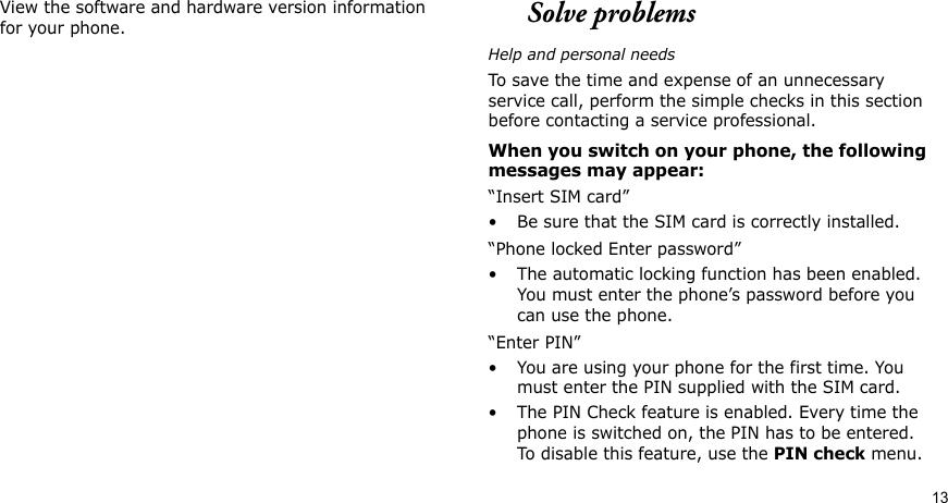 13View the software and hardware version information for your phone.Solve problemsHelp and personal needsTo save the time and expense of an unnecessary service call, perform the simple checks in this section before contacting a service professional.When you switch on your phone, the following messages may appear:“Insert SIM card”• Be sure that the SIM card is correctly installed.“Phone locked Enter password”• The automatic locking function has been enabled. You must enter the phone’s password before you can use the phone.“Enter PIN”• You are using your phone for the first time. You must enter the PIN supplied with the SIM card.• The PIN Check feature is enabled. Every time the phone is switched on, the PIN has to be entered. To disable this feature, use the PIN check menu.