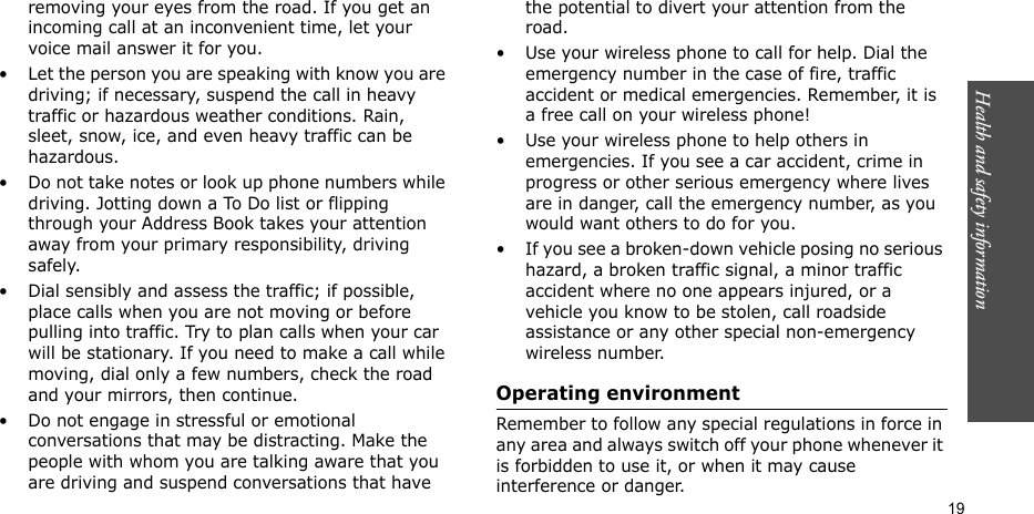 Health and safety information    19removing your eyes from the road. If you get an incoming call at an inconvenient time, let your voice mail answer it for you.• Let the person you are speaking with know you are driving; if necessary, suspend the call in heavy traffic or hazardous weather conditions. Rain, sleet, snow, ice, and even heavy traffic can be hazardous.• Do not take notes or look up phone numbers while driving. Jotting down a To Do list or flipping through your Address Book takes your attention away from your primary responsibility, driving safely.• Dial sensibly and assess the traffic; if possible, place calls when you are not moving or before pulling into traffic. Try to plan calls when your car will be stationary. If you need to make a call while moving, dial only a few numbers, check the road and your mirrors, then continue.• Do not engage in stressful or emotional conversations that may be distracting. Make the people with whom you are talking aware that you are driving and suspend conversations that have the potential to divert your attention from the road.• Use your wireless phone to call for help. Dial the emergency number in the case of fire, traffic accident or medical emergencies. Remember, it is a free call on your wireless phone!• Use your wireless phone to help others in emergencies. If you see a car accident, crime in progress or other serious emergency where lives are in danger, call the emergency number, as you would want others to do for you.• If you see a broken-down vehicle posing no serious hazard, a broken traffic signal, a minor traffic accident where no one appears injured, or a vehicle you know to be stolen, call roadside assistance or any other special non-emergency wireless number.Operating environmentRemember to follow any special regulations in force in any area and always switch off your phone whenever it is forbidden to use it, or when it may cause interference or danger.