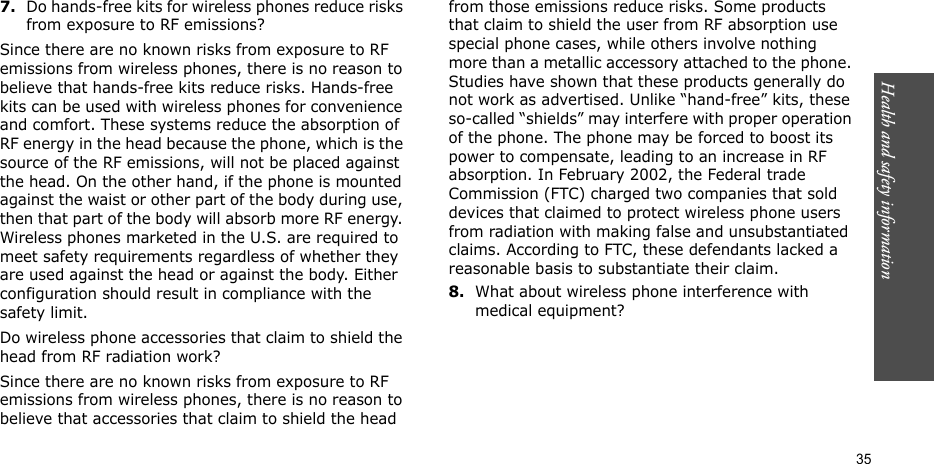 Health and safety information    357.Do hands-free kits for wireless phones reduce risks from exposure to RF emissions?Since there are no known risks from exposure to RF emissions from wireless phones, there is no reason to believe that hands-free kits reduce risks. Hands-free kits can be used with wireless phones for convenience and comfort. These systems reduce the absorption of RF energy in the head because the phone, which is the source of the RF emissions, will not be placed against the head. On the other hand, if the phone is mounted against the waist or other part of the body during use, then that part of the body will absorb more RF energy. Wireless phones marketed in the U.S. are required to meet safety requirements regardless of whether they are used against the head or against the body. Either configuration should result in compliance with the safety limit.Do wireless phone accessories that claim to shield the head from RF radiation work?Since there are no known risks from exposure to RF emissions from wireless phones, there is no reason to believe that accessories that claim to shield the head from those emissions reduce risks. Some products that claim to shield the user from RF absorption use special phone cases, while others involve nothing more than a metallic accessory attached to the phone. Studies have shown that these products generally do not work as advertised. Unlike “hand-free” kits, these so-called “shields” may interfere with proper operation of the phone. The phone may be forced to boost its power to compensate, leading to an increase in RF absorption. In February 2002, the Federal trade Commission (FTC) charged two companies that sold devices that claimed to protect wireless phone users from radiation with making false and unsubstantiated claims. According to FTC, these defendants lacked a reasonable basis to substantiate their claim.8.What about wireless phone interference with medical equipment?