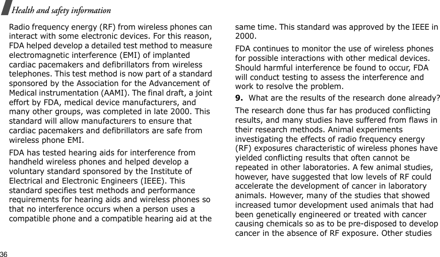 36Health and safety informationRadio frequency energy (RF) from wireless phones can interact with some electronic devices. For this reason, FDA helped develop a detailed test method to measure electromagnetic interference (EMI) of implanted cardiac pacemakers and defibrillators from wireless telephones. This test method is now part of a standard sponsored by the Association for the Advancement of Medical instrumentation (AAMI). The final draft, a joint effort by FDA, medical device manufacturers, and many other groups, was completed in late 2000. This standard will allow manufacturers to ensure that cardiac pacemakers and defibrillators are safe from wireless phone EMI.FDA has tested hearing aids for interference from handheld wireless phones and helped develop a voluntary standard sponsored by the Institute of Electrical and Electronic Engineers (IEEE). This standard specifies test methods and performance requirements for hearing aids and wireless phones so that no interference occurs when a person uses a compatible phone and a compatible hearing aid at the same time. This standard was approved by the IEEE in 2000.FDA continues to monitor the use of wireless phones for possible interactions with other medical devices. Should harmful interference be found to occur, FDA will conduct testing to assess the interference and work to resolve the problem.9.What are the results of the research done already?The research done thus far has produced conflicting results, and many studies have suffered from flaws in their research methods. Animal experiments investigating the effects of radio frequency energy (RF) exposures characteristic of wireless phones have yielded conflicting results that often cannot be repeated in other laboratories. A few animal studies, however, have suggested that low levels of RF could accelerate the development of cancer in laboratory animals. However, many of the studies that showed increased tumor development used animals that had been genetically engineered or treated with cancer causing chemicals so as to be pre-disposed to develop cancer in the absence of RF exposure. Other studies 