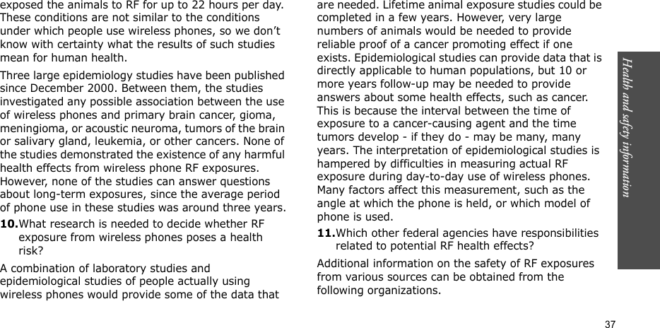 Health and safety information    37exposed the animals to RF for up to 22 hours per day. These conditions are not similar to the conditions under which people use wireless phones, so we don’t know with certainty what the results of such studies mean for human health.Three large epidemiology studies have been published since December 2000. Between them, the studies investigated any possible association between the use of wireless phones and primary brain cancer, gioma, meningioma, or acoustic neuroma, tumors of the brain or salivary gland, leukemia, or other cancers. None of the studies demonstrated the existence of any harmful health effects from wireless phone RF exposures. However, none of the studies can answer questions about long-term exposures, since the average period of phone use in these studies was around three years.10.What research is needed to decide whether RF exposure from wireless phones poses a health risk?A combination of laboratory studies and epidemiological studies of people actually using wireless phones would provide some of the data that are needed. Lifetime animal exposure studies could be completed in a few years. However, very large numbers of animals would be needed to provide reliable proof of a cancer promoting effect if one exists. Epidemiological studies can provide data that is directly applicable to human populations, but 10 or more years follow-up may be needed to provide answers about some health effects, such as cancer. This is because the interval between the time of exposure to a cancer-causing agent and the time tumors develop - if they do - may be many, many years. The interpretation of epidemiological studies is hampered by difficulties in measuring actual RF exposure during day-to-day use of wireless phones. Many factors affect this measurement, such as the angle at which the phone is held, or which model of phone is used.11.Which other federal agencies have responsibilities related to potential RF health effects?Additional information on the safety of RF exposures from various sources can be obtained from the following organizations.