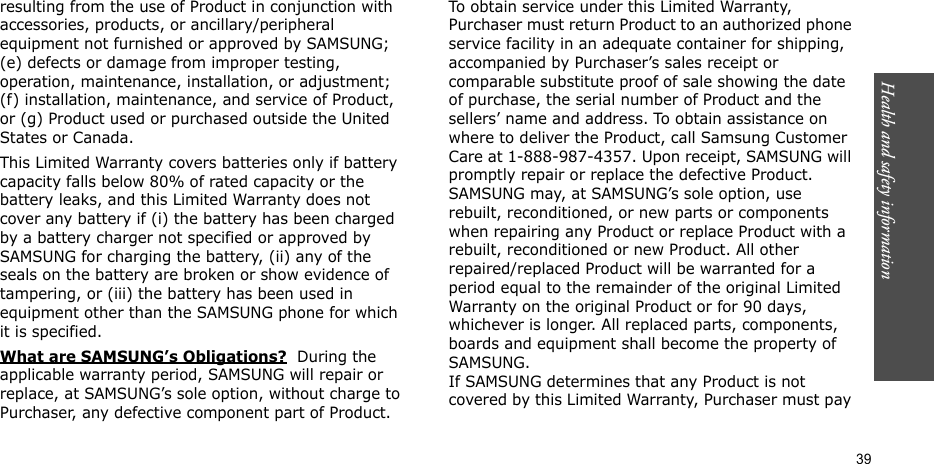 Health and safety information    39resulting from the use of Product in conjunction with accessories, products, or ancillary/peripheral equipment not furnished or approved by SAMSUNG; (e) defects or damage from improper testing, operation, maintenance, installation, or adjustment; (f) installation, maintenance, and service of Product, or (g) Product used or purchased outside the United States or Canada. This Limited Warranty covers batteries only if battery capacity falls below 80% of rated capacity or the battery leaks, and this Limited Warranty does not cover any battery if (i) the battery has been charged by a battery charger not specified or approved by SAMSUNG for charging the battery, (ii) any of the seals on the battery are broken or show evidence of tampering, or (iii) the battery has been used in equipment other than the SAMSUNG phone for which it is specified. What are SAMSUNG’s Obligations?  During the applicable warranty period, SAMSUNG will repair or replace, at SAMSUNG’s sole option, without charge to Purchaser, any defective component part of Product. To obtain service under this Limited Warranty, Purchaser must return Product to an authorized phone service facility in an adequate container for shipping, accompanied by Purchaser’s sales receipt or comparable substitute proof of sale showing the date of purchase, the serial number of Product and the sellers’ name and address. To obtain assistance on where to deliver the Product, call Samsung Customer Care at 1-888-987-4357. Upon receipt, SAMSUNG will promptly repair or replace the defective Product. SAMSUNG may, at SAMSUNG’s sole option, use rebuilt, reconditioned, or new parts or components when repairing any Product or replace Product with a rebuilt, reconditioned or new Product. All other repaired/replaced Product will be warranted for a period equal to the remainder of the original Limited Warranty on the original Product or for 90 days, whichever is longer. All replaced parts, components, boards and equipment shall become the property of SAMSUNG. If SAMSUNG determines that any Product is not covered by this Limited Warranty, Purchaser must pay 