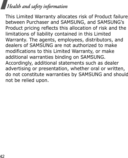 42Health and safety informationThis Limited Warranty allocates risk of Product failure between Purchaser and SAMSUNG, and SAMSUNG’s Product pricing reflects this allocation of risk and the limitations of liability contained in this Limited Warranty. The agents, employees, distributors, and dealers of SAMSUNG are not authorized to make modifications to this Limited Warranty, or make additional warranties binding on SAMSUNG. Accordingly, additional statements such as dealer advertising or presentation, whether oral or written, do not constitute warranties by SAMSUNG and should not be relied upon.