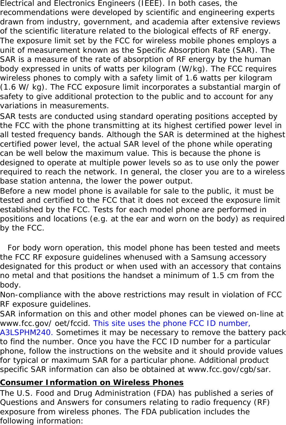   Electrical and Electronics Engineers (IEEE). In both cases, the recommendations were developed by scientific and engineering experts drawn from industry, government, and academia after extensive reviews of the scientific literature related to the biological effects of RF energy. The exposure limit set by the FCC for wireless mobile phones employs a unit of measurement known as the Specific Absorption Rate (SAR). The SAR is a measure of the rate of absorption of RF energy by the human body expressed in units of watts per kilogram (W/kg). The FCC requires wireless phones to comply with a safety limit of 1.6 watts per kilogram (1.6 W/ kg). The FCC exposure limit incorporates a substantial margin of safety to give additional protection to the public and to account for any variations in measurements. SAR tests are conducted using standard operating positions accepted by the FCC with the phone transmitting at its highest certified power level in all tested frequency bands. Although the SAR is determined at the highest certified power level, the actual SAR level of the phone while operating can be well below the maximum value. This is because the phone is designed to operate at multiple power levels so as to use only the power required to reach the network. In general, the closer you are to a wireless base station antenna, the lower the power output. Before a new model phone is available for sale to the public, it must be tested and certified to the FCC that it does not exceed the exposure limit established by the FCC. Tests for each model phone are performed in positions and locations (e.g. at the ear and worn on the body) as required by the FCC.    For body worn operation, this model phone has been tested and meets the FCC RF exposure guidelines whenused with a Samsung accessory designated for this product or when used with an accessory that contains no metal and that positions the handset a minimum of 1.5 cm from the body.  Non-compliance with the above restrictions may result in violation of FCC RF exposure guidelines. SAR information on this and other model phones can be viewed on-line at www.fcc.gov/ oet/fccid. This site uses the phone FCC ID number, A3LSPHM240. Sometimes it may be necessary to remove the battery pack to find the number. Once you have the FCC ID number for a particular phone, follow the instructions on the website and it should provide values for typical or maximum SAR for a particular phone. Additional product specific SAR information can also be obtained at www.fcc.gov/cgb/sar. Consumer Information on Wireless Phones The U.S. Food and Drug Administration (FDA) has published a series of Questions and Answers for consumers relating to radio frequency (RF) exposure from wireless phones. The FDA publication includes the following information: 