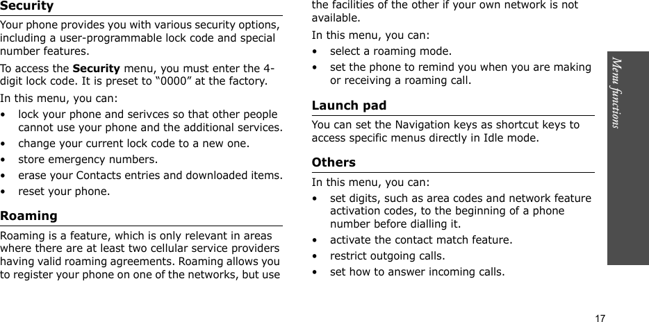 Menu functions    17Security Your phone provides you with various security options, including a user-programmable lock code and special number features.To access the Security menu, you must enter the 4-digit lock code. It is preset to “0000” at the factory.In this menu, you can:• lock your phone and serivces so that other people cannot use your phone and the additional services.• change your current lock code to a new one.• store emergency numbers.• erase your Contacts entries and downloaded items.• reset your phone.Roaming Roaming is a feature, which is only relevant in areas where there are at least two cellular service providers having valid roaming agreements. Roaming allows you to register your phone on one of the networks, but use the facilities of the other if your own network is not available.In this menu, you can:• select a roaming mode.• set the phone to remind you when you are making or receiving a roaming call.Launch pad You can set the Navigation keys as shortcut keys to access specific menus directly in Idle mode.Others In this menu, you can:• set digits, such as area codes and network feature activation codes, to the beginning of a phone number before dialling it.• activate the contact match feature.• restrict outgoing calls.• set how to answer incoming calls.
