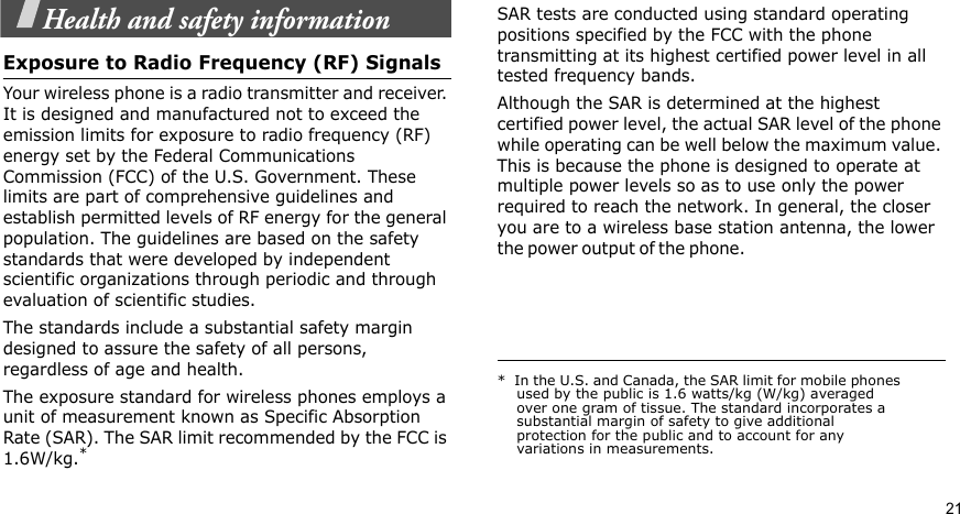 21Health and safety informationExposure to Radio Frequency (RF) SignalsYour wireless phone is a radio transmitter and receiver. It is designed and manufactured not to exceed the emission limits for exposure to radio frequency (RF) energy set by the Federal Communications Commission (FCC) of the U.S. Government. These limits are part of comprehensive guidelines and establish permitted levels of RF energy for the general population. The guidelines are based on the safety standards that were developed by independent scientific organizations through periodic and through evaluation of scientific studies.The standards include a substantial safety margin designed to assure the safety of all persons, regardless of age and health.The exposure standard for wireless phones employs a unit of measurement known as Specific Absorption Rate (SAR). The SAR limit recommended by the FCC is 1.6W/kg.*SAR tests are conducted using standard operating positions specified by the FCC with the phone transmitting at its highest certified power level in all tested frequency bands. Although the SAR is determined at the highest certified power level, the actual SAR level of the phone while operating can be well below the maximum value. This is because the phone is designed to operate at multiple power levels so as to use only the power required to reach the network. In general, the closer you are to a wireless base station antenna, the lower the power o u t p u t  of t h e  p h on e .                                                     *  In the U.S. and Canada, the SAR limit for mobile phones used by the public is 1.6 watts/kg (W/kg) averaged over one gram of tissue. The standard incorporates a substantial margin of safety to give additional protection for the public and to account for any variations in measurements.