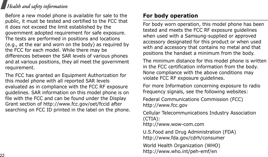 22Health and safety informationBefore a new model phone is available for sale to the public, it must be tested and certified to the FCC that it does not exceed the limit established by the government adopted requirement for safe exposure. The tests are performed in positions and locations (e.g., at the ear and worn on the body) as required by the FCC for each model. While there may be differences between the SAR levels of various phones and at various positions, they all meet the government requirement.The FCC has granted an Equipment Authorization for this model phone with all reported SAR levels evaluated as in compliance with the FCC RF exposure guidelines. SAR information on this model phone is on file with the FCC and can be found under the Display Grant section of http://www.fcc.gov/oet/fccid after searching on FCC ID printed in the label on the phone.For body operationFor body worn operation, this model phone has been tested and meets the FCC RF exposure guidelines when used with a Samsung-supplied or approved accessory designated for this product or when used with and accessory that contains no metal and that positions the handset a minimum from the body.The minimum distance for this model phone is written in the FCC certification information from the body. None compliance with the above conditions may violate FCC RF exposure guidelines.For more Information concerning exposure to radio frequency signals, see the following websites:Federal Communications Commission (FCC)http://www.fcc.govCellular Telecommunications Industry Association (CTIA):http://www.wow-com.comU.S.Food and Drug Administration (FDA)http://www.fda.gov/cdrh/consumerWorld Health Organization (WHO)http://www.who.int/peh-emf/en