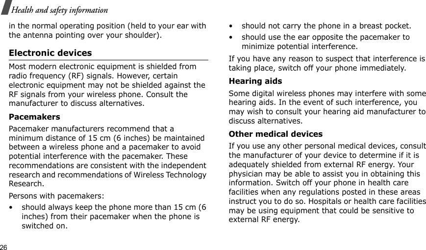 26Health and safety informationin the normal operating position (held to your ear with the antenna pointing over your shoulder).Electronic devicesMost modern electronic equipment is shielded from radio frequency (RF) signals. However, certain electronic equipment may not be shielded against the RF signals from your wireless phone. Consult the manufacturer to discuss alternatives.PacemakersPacemaker manufacturers recommend that a minimum distance of 15 cm (6 inches) be maintained between a wireless phone and a pacemaker to avoid potential interference with the pacemaker. These recommendations are consistent with the independent research and recommendations of Wireless Technology Research.Persons with pacemakers:• should always keep the phone more than 15 cm (6 inches) from their pacemaker when the phone is switched on.• should not carry the phone in a breast pocket.• should use the ear opposite the pacemaker to minimize potential interference.If you have any reason to suspect that interference is taking place, switch off your phone immediately.Hearing aidsSome digital wireless phones may interfere with some hearing aids. In the event of such interference, you may wish to consult your hearing aid manufacturer to discuss alternatives.Other medical devicesIf you use any other personal medical devices, consult the manufacturer of your device to determine if it is adequately shielded from external RF energy. Your physician may be able to assist you in obtaining this information. Switch off your phone in health care facilities when any regulations posted in these areas instruct you to do so. Hospitals or health care facilities may be using equipment that could be sensitive to external RF energy.
