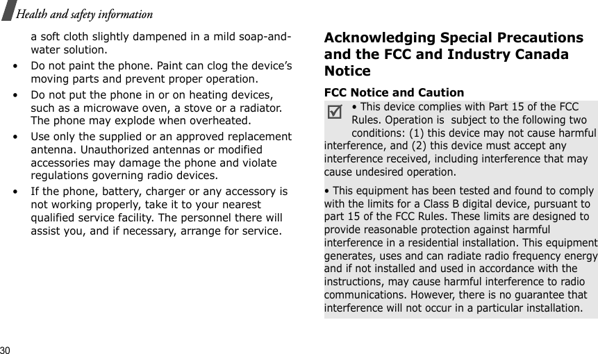 30Health and safety informationa soft cloth slightly dampened in a mild soap-and-water solution.• Do not paint the phone. Paint can clog the device’s moving parts and prevent proper operation.• Do not put the phone in or on heating devices, such as a microwave oven, a stove or a radiator. The phone may explode when overheated.• Use only the supplied or an approved replacement antenna. Unauthorized antennas or modified accessories may damage the phone and violate regulations governing radio devices.• If the phone, battery, charger or any accessory is not working properly, take it to your nearest qualified service facility. The personnel there will assist you, and if necessary, arrange for service.Acknowledging Special Precautions and the FCC and Industry Canada NoticeFCC Notice and Caution• This device complies with Part 15 of the FCC Rules. Operation is  subject to the following two conditions: (1) this device may not cause harmful interference, and (2) this device must accept any interference received, including interference that may cause undesired operation.• This equipment has been tested and found to comply with the limits for a Class B digital device, pursuant to part 15 of the FCC Rules. These limits are designed to provide reasonable protection against harmful interference in a residential installation. This equipment generates, uses and can radiate radio frequency energy and if not installed and used in accordance with the instructions, may cause harmful interference to radio communications. However, there is no guarantee that interference will not occur in a particular installation.