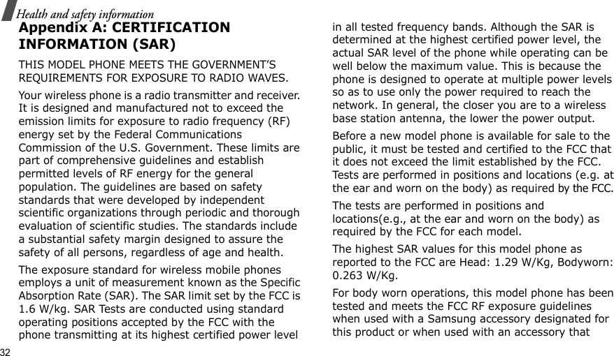 32Health and safety informationAppendix A: CERTIFICATION INFORMATION (SAR)THIS MODEL PHONE MEETS THE GOVERNMENT’S REQUIREMENTS FOR EXPOSURE TO RADIO WAVES.Your wireless phone is a radio transmitter and receiver. It is designed and manufactured not to exceed the emission limits for exposure to radio frequency (RF) energy set by the Federal Communications Commission of the U.S. Government. These limits are part of comprehensive guidelines and establish permitted levels of RF energy for the general population. The guidelines are based on safety standards that were developed by independent scientific organizations through periodic and thorough evaluation of scientific studies. The standards include a substantial safety margin designed to assure the safety of all persons, regardless of age and health.The exposure standard for wireless mobile phones employs a unit of measurement known as the Specific Absorption Rate (SAR). The SAR limit set by the FCC is 1.6 W/kg. SAR Tests are conducted using standard operating positions accepted by the FCC with the phone transmitting at its highest certified power level in all tested frequency bands. Although the SAR is determined at the highest certified power level, the actual SAR level of the phone while operating can be well below the maximum value. This is because the phone is designed to operate at multiple power levels so as to use only the power required to reach the network. In general, the closer you are to a wireless base station antenna, the lower the power output.Before a new model phone is available for sale to the public, it must be tested and certified to the FCC that it does not exceed the limit established by the FCC. Tests are performed in positions and locations (e.g. at the ear and worn on the body) as required by the FCC. The tests are performed in positions and locations(e.g., at the ear and worn on the body) as required by the FCC for each model.The highest SAR values for this model phone as reported to the FCC are Head: 1.29 W/Kg, Bodyworn: 0.263 W/Kg.For body worn operations, this model phone has been tested and meets the FCC RF exposure guidelines when used with a Samsung accessory designated for this product or when used with an accessory that 
