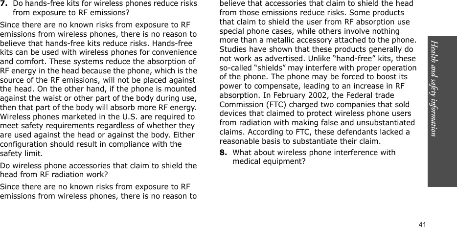 Health and safety information  417.Do hands-free kits for wireless phones reduce risks from exposure to RF emissions?Since there are no known risks from exposure to RF emissions from wireless phones, there is no reason to believe that hands-free kits reduce risks. Hands-free kits can be used with wireless phones for convenience and comfort. These systems reduce the absorption of RF energy in the head because the phone, which is the source of the RF emissions, will not be placed against the head. On the other hand, if the phone is mounted against the waist or other part of the body during use, then that part of the body will absorb more RF energy. Wireless phones marketed in the U.S. are required to meet safety requirements regardless of whether they are used against the head or against the body. Either configuration should result in compliance with the safety limit.Do wireless phone accessories that claim to shield the head from RF radiation work?Since there are no known risks from exposure to RF emissions from wireless phones, there is no reason to believe that accessories that claim to shield the head from those emissions reduce risks. Some products that claim to shield the user from RF absorption use special phone cases, while others involve nothing more than a metallic accessory attached to the phone. Studies have shown that these products generally do not work as advertised. Unlike “hand-free” kits, these so-called “shields” may interfere with proper operation of the phone. The phone may be forced to boost its power to compensate, leading to an increase in RF absorption. In February 2002, the Federal trade Commission (FTC) charged two companies that sold devices that claimed to protect wireless phone users from radiation with making false and unsubstantiated claims. According to FTC, these defendants lacked a reasonable basis to substantiate their claim.8.What about wireless phone interference with medical equipment?