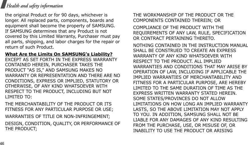 46Health and safety informationthe original Product or for 90 days, whichever is longer. All replaced parts, components, boards and equipment shall become the property of SAMSUNG. If SAMSUNG determines that any Product is not covered by this Limited Warranty, Purchaser must pay all parts, shipping, and labor charges for the repair or return of such Product. What Are the Limits On SAMSUNG’s Liability? EXCEPT AS SET FORTH IN THE EXPRESS WARRANTY CONTAINED HEREIN, PURCHASER TAKES THE PRODUCT “AS IS,” AND SAMSUNG MAKES NO WARRANTY OR REPRESENTATION AND THERE ARE NO CONDITIONS, EXPRESS OR IMPLIED, STATUTORY OR OTHERWISE, OF ANY KIND WHATSOEVER WITH RESPECT TO THE PRODUCT, INCLUDING BUT NOT LIMITED TO:THE MERCHANTABILITY OF THE PRODUCT OR ITS FITNESS FOR ANY PARTICULAR PURPOSE OR USE;WARRANTIES OF TITLE OR NON-INFRINGEMENT;DESIGN, CONDITION, QUALITY, OR PERFORMANCE OF THE PRODUCT;THE WORKMANSHIP OF THE PRODUCT OR THE COMPONENTS CONTAINED THEREIN; ORCOMPLIANCE OF THE PRODUCT WITH THE REQUIREMENTS OF ANY LAW, RULE, SPECIFICATION OR CONTRACT PERTAINING THERETO. NOTHING CONTAINED IN THE INSTRUCTION MANUAL SHALL BE CONSTRUED TO CREATE AN EXPRESS WARRANTY OF ANY KIND WHATSOEVER WITH RESPECT TO THE PRODUCT. ALL IMPLIED WARRANTIES AND CONDITIONS THAT MAY ARISE BY OPERATION OF LAW, INCLUDING IF APPLICABLE THE IMPLIED WARRANTIES OF MERCHANTABILITY AND FITNESS FOR A PARTICULAR PURPOSE, ARE HEREBY LIMITED TO THE SAME DURATION OF TIME AS THE EXPRESS WRITTEN WARRANTY STATED HEREIN. SOME STATES/PROVINCES DO NOT ALLOW LIMITATIONS ON HOW LONG AN IMPLIED WARRANTY LASTS, SO THE ABOVE LIMITATION MAY NOT APPLY TO YOU. IN ADDITION, SAMSUNG SHALL NOT BE LIABLE FOR ANY DAMAGES OF ANY KIND RESULTING FROM THE PURCHASE, USE, OR MISUSE OF, OR INABILITY TO USE THE PRODUCT OR ARISING 