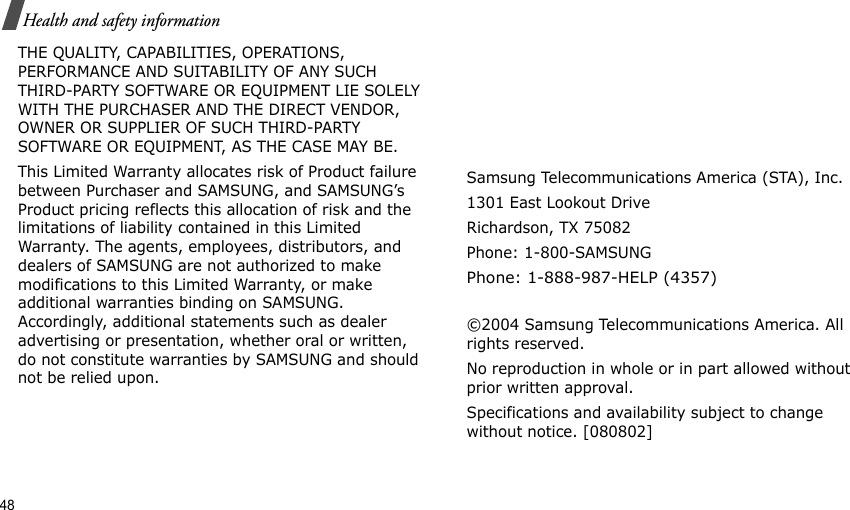 48Health and safety informationTHE QUALITY, CAPABILITIES, OPERATIONS, PERFORMANCE AND SUITABILITY OF ANY SUCH THIRD-PARTY SOFTWARE OR EQUIPMENT LIE SOLELY WITH THE PURCHASER AND THE DIRECT VENDOR, OWNER OR SUPPLIER OF SUCH THIRD-PARTY SOFTWARE OR EQUIPMENT, AS THE CASE MAY BE.This Limited Warranty allocates risk of Product failure between Purchaser and SAMSUNG, and SAMSUNG’s Product pricing reflects this allocation of risk and the limitations of liability contained in this Limited Warranty. The agents, employees, distributors, and dealers of SAMSUNG are not authorized to make modifications to this Limited Warranty, or make additional warranties binding on SAMSUNG. Accordingly, additional statements such as dealer advertising or presentation, whether oral or written, do not constitute warranties by SAMSUNG and should not be relied upon.Samsung Telecommunications America (STA), Inc.1301 East Lookout DriveRichardson, TX 75082Phone: 1-800-SAMSUNGPhone: 1-888-987-HELP (4357) ©2004 Samsung Telecommunications America. All rights reserved.No reproduction in whole or in part allowed without prior written approval.Specifications and availability subject to change without notice. [080802]
