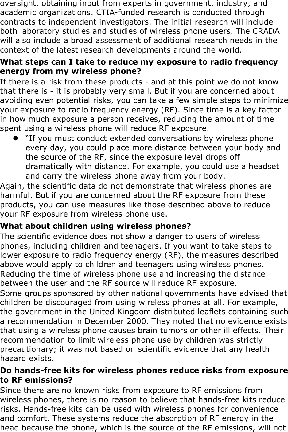 oversight, obtaining input from experts in government, industry, and academic organizations. CTIA-funded research is conducted through contracts to independent investigators. The initial research will include both laboratory studies and studies of wireless phone users. The CRADA will also include a broad assessment of additional research needs in the context of the latest research developments around the world. What steps can I take to reduce my exposure to radio frequency energy from my wireless phone? If there is a risk from these products - and at this point we do not know that there is - it is probably very small. But if you are concerned about avoiding even potential risks, you can take a few simple steps to minimize your exposure to radio frequency energy (RF). Since time is a key factor in how much exposure a person receives, reducing the amount of time spent using a wireless phone will reduce RF exposure.  &ldquo;If you must conduct extended conversations by wireless phone every day, you could place more distance between your body and the source of the RF, since the exposure level drops off dramatically with distance. For example, you could use a headset and carry the wireless phone away from your body. Again, the scientific data do not demonstrate that wireless phones are harmful. But if you are concerned about the RF exposure from these products, you can use measures like those described above to reduce your RF exposure from wireless phone use. What about children using wireless phones? The scientific evidence does not show a danger to users of wireless phones, including children and teenagers. If you want to take steps to lower exposure to radio frequency energy (RF), the measures described above would apply to children and teenagers using wireless phones. Reducing the time of wireless phone use and increasing the distance between the user and the RF source will reduce RF exposure. Some groups sponsored by other national governments have advised that children be discouraged from using wireless phones at all. For example, the government in the United Kingdom distributed leaflets containing such a recommendation in December 2000. They noted that no evidence exists that using a wireless phone causes brain tumors or other ill effects. Their recommendation to limit wireless phone use by children was strictly precautionary; it was not based on scientific evidence that any health hazard exists.   Do hands-free kits for wireless phones reduce risks from exposure to RF emissions? Since there are no known risks from exposure to RF emissions from wireless phones, there is no reason to believe that hands-free kits reduce risks. Hands-free kits can be used with wireless phones for convenience and comfort. These systems reduce the absorption of RF energy in the head because the phone, which is the source of the RF emissions, will not 