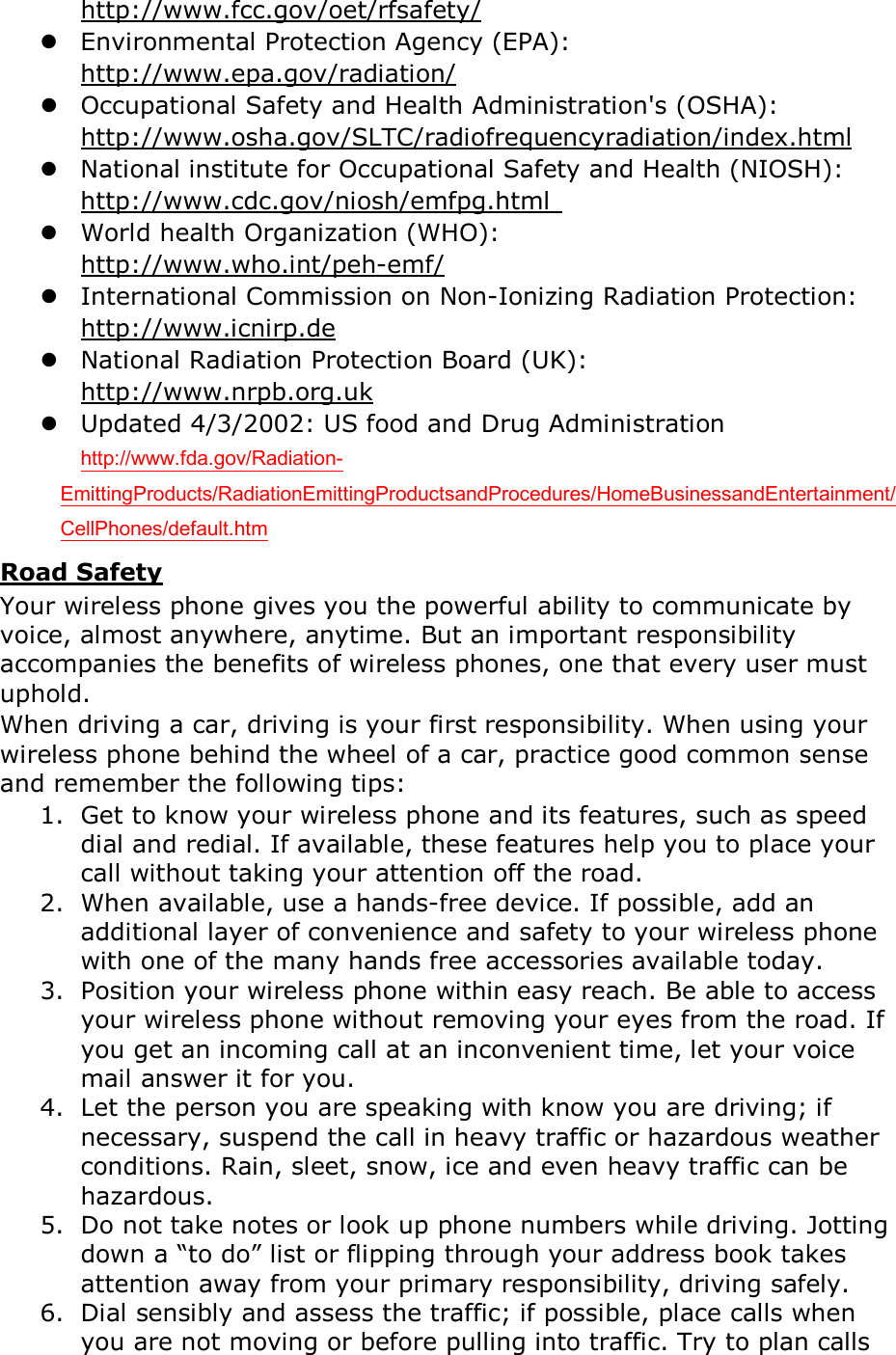   http://www.fcc.gov/oet/rfsafety/  Environmental Protection Agency (EPA):   http://www.epa.gov/radiation/  Occupational Safety and Health Administration's (OSHA):            http://www.osha.gov/SLTC/radiofrequencyradiation/index.html  National institute for Occupational Safety and Health (NIOSH):   http://www.cdc.gov/niosh/emfpg.html   World health Organization (WHO):   http://www.who.int/peh-emf/  International Commission on Non-Ionizing Radiation Protection:   http://www.icnirp.de  National Radiation Protection Board (UK):   http://www.nrpb.org.uk  Updated 4/3/2002: US food and Drug Administration  http://www.fda.gov/Radiation-EmittingProducts/RadiationEmittingProductsandProcedures/HomeBusinessandEntertainment/CellPhones/default.htm Road Safety Your wireless phone gives you the powerful ability to communicate by voice, almost anywhere, anytime. But an important responsibility accompanies the benefits of wireless phones, one that every user must uphold. When driving a car, driving is your first responsibility. When using your wireless phone behind the wheel of a car, practice good common sense and remember the following tips: 1. Get to know your wireless phone and its features, such as speed dial and redial. If available, these features help you to place your call without taking your attention off the road. 2. When available, use a hands-free device. If possible, add an additional layer of convenience and safety to your wireless phone with one of the many hands free accessories available today. 3. Position your wireless phone within easy reach. Be able to access your wireless phone without removing your eyes from the road. If you get an incoming call at an inconvenient time, let your voice mail answer it for you. 4. Let the person you are speaking with know you are driving; if necessary, suspend the call in heavy traffic or hazardous weather conditions. Rain, sleet, snow, ice and even heavy traffic can be hazardous. 5. Do not take notes or look up phone numbers while driving. Jotting down a &ldquo;to do&rdquo; list or flipping through your address book takes attention away from your primary responsibility, driving safely. 6. Dial sensibly and assess the traffic; if possible, place calls when you are not moving or before pulling into traffic. Try to plan calls 
