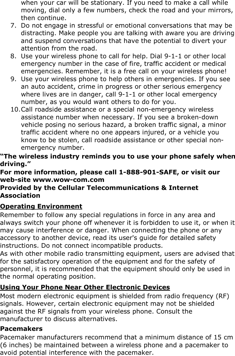 when your car will be stationary. If you need to make a call while moving, dial only a few numbers, check the road and your mirrors, then continue. 7. Do not engage in stressful or emotional conversations that may be distracting. Make people you are talking with aware you are driving and suspend conversations that have the potential to divert your attention from the road. 8. Use your wireless phone to call for help. Dial 9-1-1 or other local emergency number in the case of fire, traffic accident or medical emergencies. Remember, it is a free call on your wireless phone! 9. Use your wireless phone to help others in emergencies. If you see an auto accident, crime in progress or other serious emergency where lives are in danger, call 9-1-1 or other local emergency number, as you would want others to do for you. 10. Call roadside assistance or a special non-emergency wireless assistance number when necessary. If you see a broken-down vehicle posing no serious hazard, a broken traffic signal, a minor traffic accident where no one appears injured, or a vehicle you know to be stolen, call roadside assistance or other special non-emergency number. &ldquo;The wireless industry reminds you to use your phone safely when driving.&rdquo; For more information, please call 1-888-901-SAFE, or visit our web-site www.wow-com.com Provided by the Cellular Telecommunications &amp; Internet Association Operating Environment Remember to follow any special regulations in force in any area and always switch your phone off whenever it is forbidden to use it, or when it may cause interference or danger. When connecting the phone or any accessory to another device, read its user's guide for detailed safety instructions. Do not connect incompatible products. As with other mobile radio transmitting equipment, users are advised that for the satisfactory operation of the equipment and for the safety of personnel, it is recommended that the equipment should only be used in the normal operating position. Using Your Phone Near Other Electronic Devices Most modern electronic equipment is shielded from radio frequency (RF) signals. However, certain electronic equipment may not be shielded against the RF signals from your wireless phone. Consult the manufacturer to discuss alternatives. Pacemakers Pacemaker manufacturers recommend that a minimum distance of 15 cm (6 inches) be maintained between a wireless phone and a pacemaker to avoid potential interference with the pacemaker. 