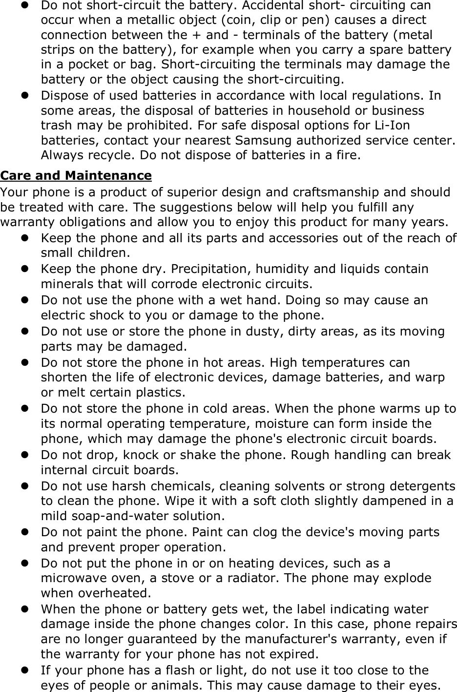  Do not short-circuit the battery. Accidental short- circuiting can occur when a metallic object (coin, clip or pen) causes a direct connection between the + and - terminals of the battery (metal strips on the battery), for example when you carry a spare battery in a pocket or bag. Short-circuiting the terminals may damage the battery or the object causing the short-circuiting.  Dispose of used batteries in accordance with local regulations. In some areas, the disposal of batteries in household or business trash may be prohibited. For safe disposal options for Li-Ion batteries, contact your nearest Samsung authorized service center. Always recycle. Do not dispose of batteries in a fire. Care and Maintenance Your phone is a product of superior design and craftsmanship and should be treated with care. The suggestions below will help you fulfill any warranty obligations and allow you to enjoy this product for many years.  Keep the phone and all its parts and accessories out of the reach of small children.  Keep the phone dry. Precipitation, humidity and liquids contain minerals that will corrode electronic circuits.  Do not use the phone with a wet hand. Doing so may cause an electric shock to you or damage to the phone.  Do not use or store the phone in dusty, dirty areas, as its moving parts may be damaged.  Do not store the phone in hot areas. High temperatures can shorten the life of electronic devices, damage batteries, and warp or melt certain plastics.  Do not store the phone in cold areas. When the phone warms up to its normal operating temperature, moisture can form inside the phone, which may damage the phone's electronic circuit boards.  Do not drop, knock or shake the phone. Rough handling can break internal circuit boards.  Do not use harsh chemicals, cleaning solvents or strong detergents to clean the phone. Wipe it with a soft cloth slightly dampened in a mild soap-and-water solution.  Do not paint the phone. Paint can clog the device's moving parts and prevent proper operation.  Do not put the phone in or on heating devices, such as a microwave oven, a stove or a radiator. The phone may explode when overheated.  When the phone or battery gets wet, the label indicating water damage inside the phone changes color. In this case, phone repairs are no longer guaranteed by the manufacturer's warranty, even if the warranty for your phone has not expired.   If your phone has a flash or light, do not use it too close to the eyes of people or animals. This may cause damage to their eyes. 