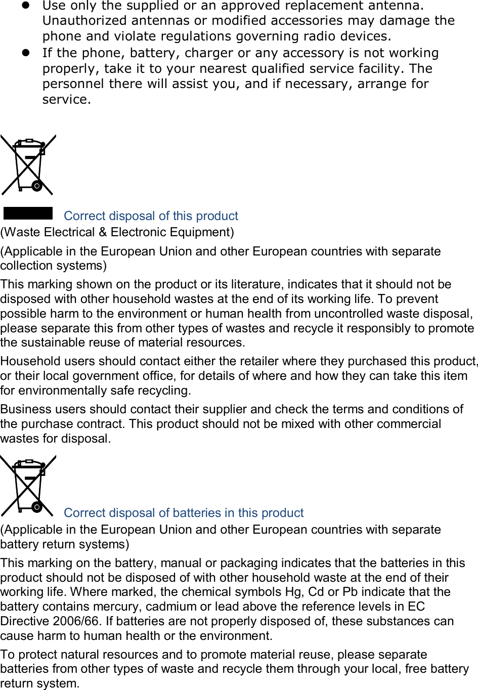  Use only the supplied or an approved replacement antenna. Unauthorized antennas or modified accessories may damage the phone and violate regulations governing radio devices.  If the phone, battery, charger or any accessory is not working properly, take it to your nearest qualified service facility. The personnel there will assist you, and if necessary, arrange for service.   Correct disposal of this product (Waste Electrical &amp; Electronic Equipment) (Applicable in the European Union and other European countries with separate collection systems) This marking shown on the product or its literature, indicates that it should not be disposed with other household wastes at the end of its working life. To prevent possible harm to the environment or human health from uncontrolled waste disposal, please separate this from other types of wastes and recycle it responsibly to promote the sustainable reuse of material resources. Household users should contact either the retailer where they purchased this product, or their local government office, for details of where and how they can take this item for environmentally safe recycling. Business users should contact their supplier and check the terms and conditions of the purchase contract. This product should not be mixed with other commercial wastes for disposal.  Correct disposal of batteries in this product (Applicable in the European Union and other European countries with separate battery return systems) This marking on the battery, manual or packaging indicates that the batteries in this product should not be disposed of with other household waste at the end of their working life. Where marked, the chemical symbols Hg, Cd or Pb indicate that the battery contains mercury, cadmium or lead above the reference levels in EC Directive 2006/66. If batteries are not properly disposed of, these substances can cause harm to human health or the environment. To protect natural resources and to promote material reuse, please separate batteries from other types of waste and recycle them through your local, free battery return system.  