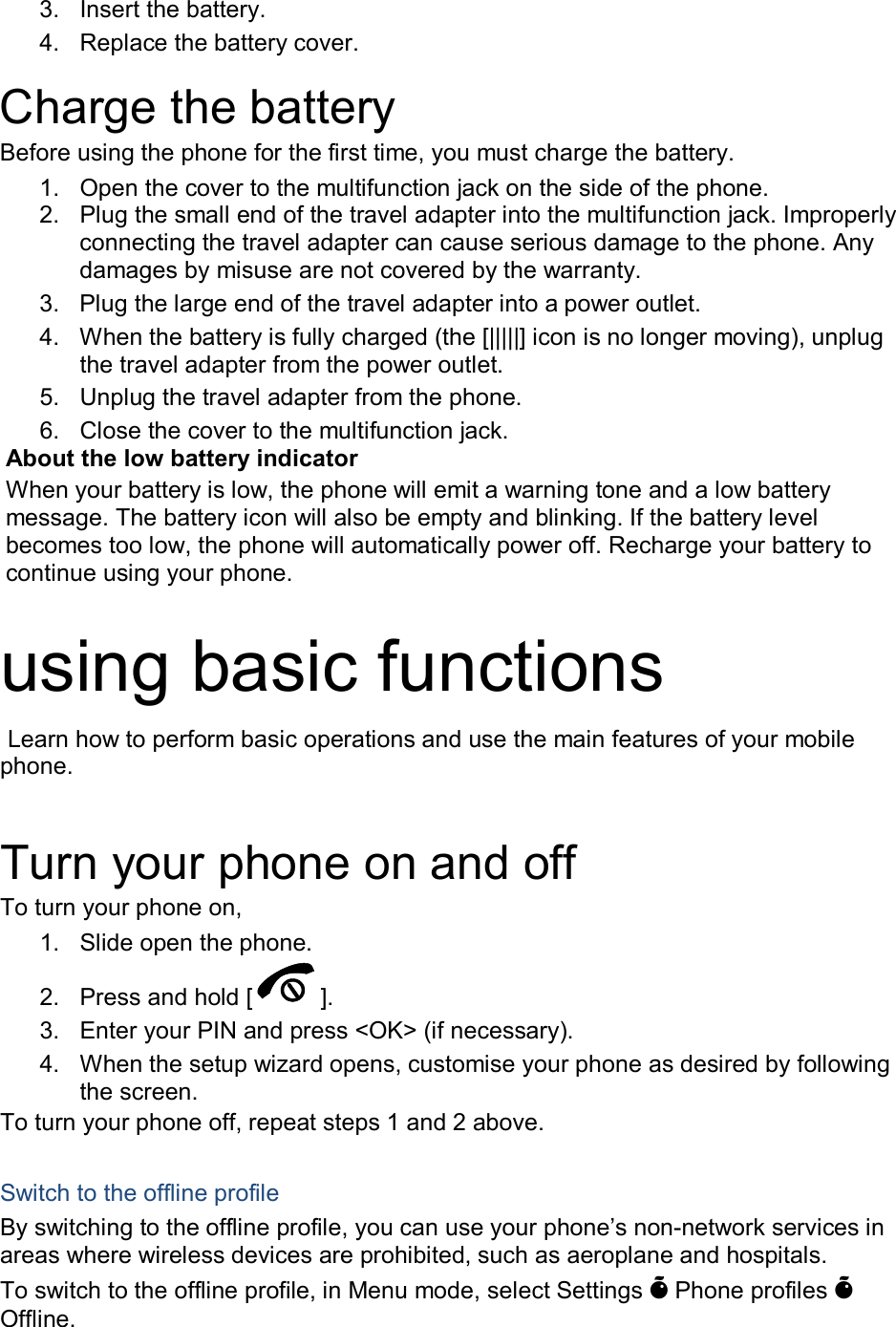 3.  Insert the battery. 4.  Replace the battery cover.  Charge the battery Before using the phone for the first time, you must charge the battery. 1.  Open the cover to the multifunction jack on the side of the phone. 2.  Plug the small end of the travel adapter into the multifunction jack. Improperly connecting the travel adapter can cause serious damage to the phone. Any damages by misuse are not covered by the warranty. 3.  Plug the large end of the travel adapter into a power outlet. 4.  When the battery is fully charged (the [|||||] icon is no longer moving), unplug the travel adapter from the power outlet. 5.  Unplug the travel adapter from the phone. 6.  Close the cover to the multifunction jack. About the low battery indicator When your battery is low, the phone will emit a warning tone and a low battery message. The battery icon will also be empty and blinking. If the battery level becomes too low, the phone will automatically power off. Recharge your battery to continue using your phone.  using basic functions  Learn how to perform basic operations and use the main features of your mobile phone.    Turn your phone on and off To turn your phone on, 1.  Slide open the phone. 2.  Press and hold [ ]. 3.  Enter your PIN and press <OK> (if necessary). 4.  When the setup wizard opens, customise your phone as desired by following the screen. To turn your phone off, repeat steps 1 and 2 above.  Switch to the offline profile By switching to the offline profile, you can use your phone&rsquo;s non-network services in areas where wireless devices are prohibited, such as aeroplane and hospitals. To switch to the offline profile, in Menu mode, select Settings &Otilde; Phone profiles &Otilde; Offline. 