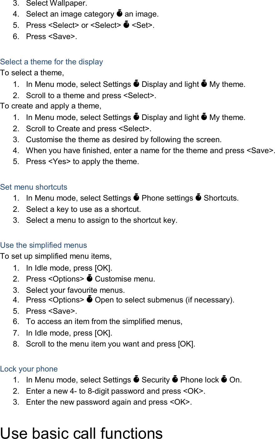 3.  Select Wallpaper. 4.  Select an image category &Otilde; an image. 5.  Press <Select> or <Select> &Otilde; <Set>. 6.  Press <Save>.  Select a theme for the display To select a theme, 1.  In Menu mode, select Settings &Otilde; Display and light &Otilde; My theme. 2.  Scroll to a theme and press <Select>. To create and apply a theme, 1.  In Menu mode, select Settings &Otilde; Display and light &Otilde; My theme. 2.  Scroll to Create and press <Select>. 3.  Customise the theme as desired by following the screen. 4.  When you have finished, enter a name for the theme and press <Save>. 5.  Press <Yes> to apply the theme.  Set menu shortcuts 1.  In Menu mode, select Settings &Otilde; Phone settings &Otilde; Shortcuts. 2.  Select a key to use as a shortcut. 3.  Select a menu to assign to the shortcut key.  Use the simplified menus To set up simplified menu items, 1.  In Idle mode, press [OK]. 2.  Press <Options> &Otilde; Customise menu. 3.  Select your favourite menus. 4.  Press <Options> &Otilde; Open to select submenus (if necessary). 5.  Press <Save>. 6.  To access an item from the simplified menus, 7.  In Idle mode, press [OK]. 8.  Scroll to the menu item you want and press [OK].  Lock your phone 1.  In Menu mode, select Settings &Otilde; Security &Otilde; Phone lock &Otilde; On. 2.  Enter a new 4- to 8-digit password and press <OK>. 3.  Enter the new password again and press <OK>.  Use basic call functions 