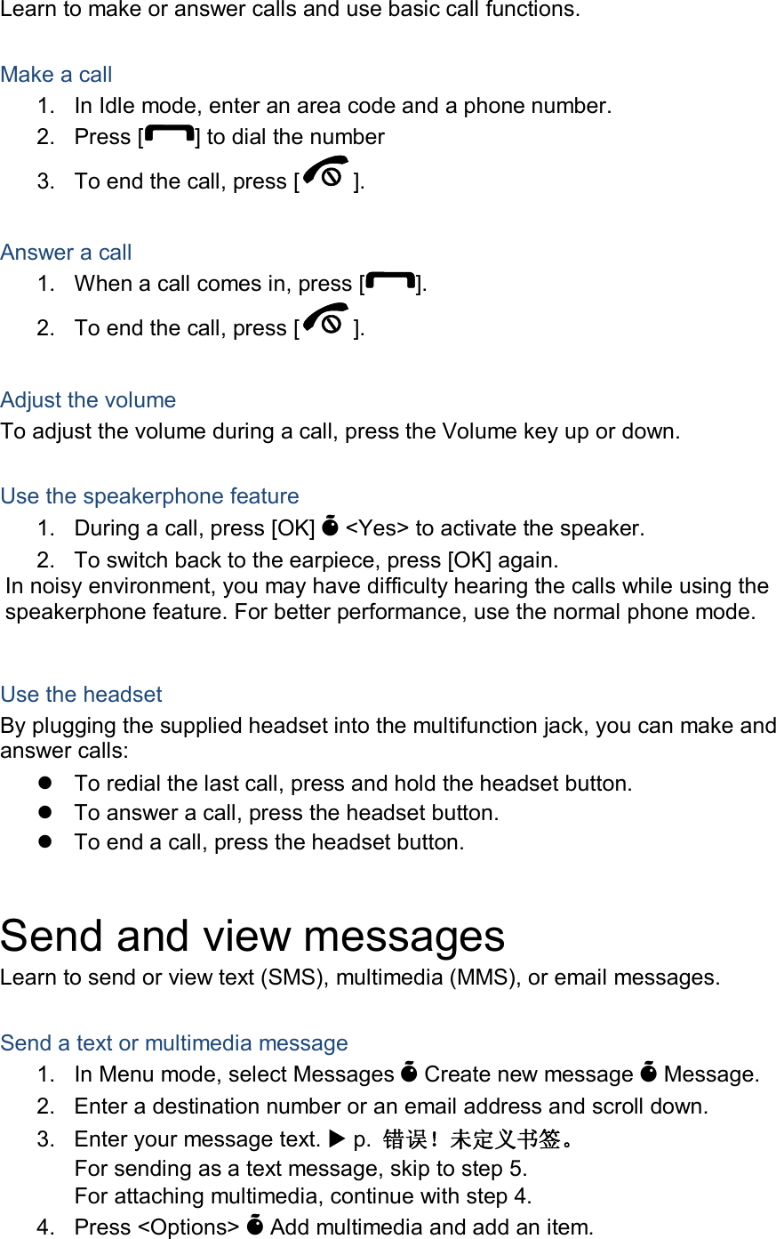Learn to make or answer calls and use basic call functions.  Make a call 1.  In Idle mode, enter an area code and a phone number. 2.  Press [ ] to dial the number 3.  To end the call, press [ ].    Answer a call 1.  When a call comes in, press [ ]. 2.  To end the call, press [ ].  Adjust the volume To adjust the volume during a call, press the Volume key up or down.  Use the speakerphone feature 1.  During a call, press [OK] &Otilde; <Yes> to activate the speaker. 2.  To switch back to the earpiece, press [OK] again. In noisy environment, you may have difficulty hearing the calls while using the speakerphone feature. For better performance, use the normal phone mode.  Use the headset By plugging the supplied headset into the multifunction jack, you can make and answer calls:   To redial the last call, press and hold the headset button.   To answer a call, press the headset button.   To end a call, press the headset button.  Send and view messages Learn to send or view text (SMS), multimedia (MMS), or email messages.  Send a text or multimedia message 1.  In Menu mode, select Messages &Otilde; Create new message &Otilde; Message. 2.  Enter a destination number or an email address and scroll down. 3.  Enter your message text.  p.  错误！未定义书签。 For sending as a text message, skip to step 5. For attaching multimedia, continue with step 4. 4.  Press <Options> &Otilde; Add multimedia and add an item. 