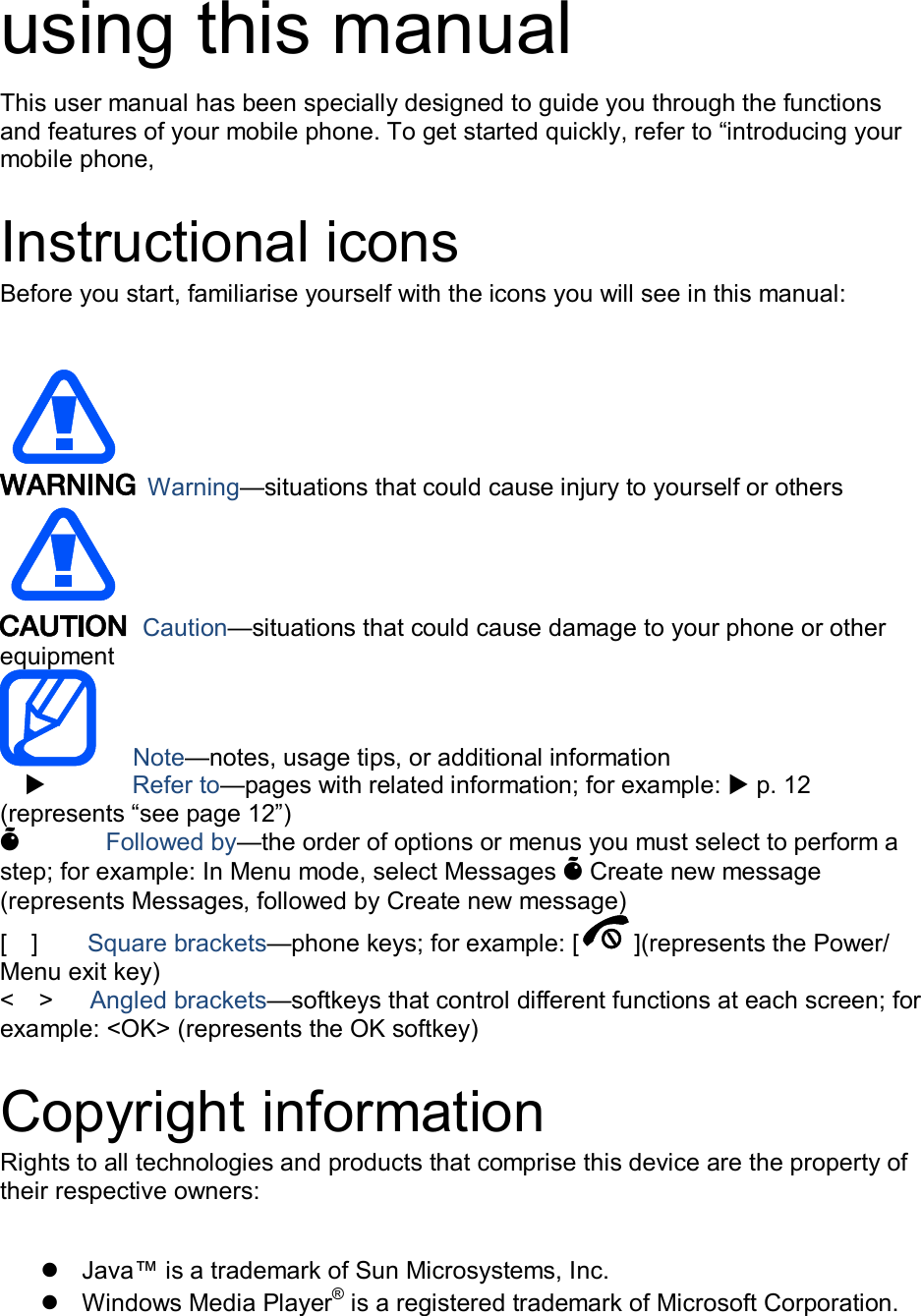 using this manual This user manual has been specially designed to guide you through the functions and features of your mobile phone. To get started quickly, refer to &ldquo;introducing your mobile phone,  Instructional icons Before you start, familiarise yourself with the icons you will see in this manual:     Warning&mdash;situations that could cause injury to yourself or others  Caution&mdash;situations that could cause damage to your phone or other equipment    Note&mdash;notes, usage tips, or additional information          Refer to&mdash;pages with related information; for example:  p. 12 (represents &ldquo;see page 12&rdquo;) &Otilde;       Followed by&mdash;the order of options or menus you must select to perform a step; for example: In Menu mode, select Messages &Otilde; Create new message (represents Messages, followed by Create new message) [    ]        Square brackets&mdash;phone keys; for example: [ ](represents the Power/ Menu exit key) <    >    Angled brackets&mdash;softkeys that control different functions at each screen; for example: <OK> (represents the OK softkey)  Copyright information Rights to all technologies and products that comprise this device are the property of their respective owners:    Java&trade; is a trademark of Sun Microsystems, Inc.   Windows Media Player&reg; is a registered trademark of Microsoft Corporation. 