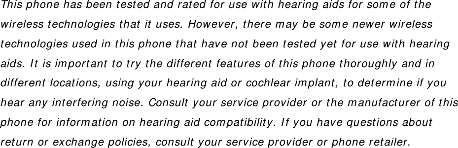 This phone has been tested and rated for use with hearing aids for some of the wireless technologies that it uses. However, there may be some newer wireless technologies used in this phone that have not been tested yet for use with hearing aids. It is important to try the different features of this phone thoroughly and in different locations, using your hearing aid or cochlear implant, to determine if you hear any interfering noise. Consult your service provider or the manufacturer of this phone for information on hearing aid compatibility. If you have questions about return or exchange policies, consult your service provider or phone retailer.  