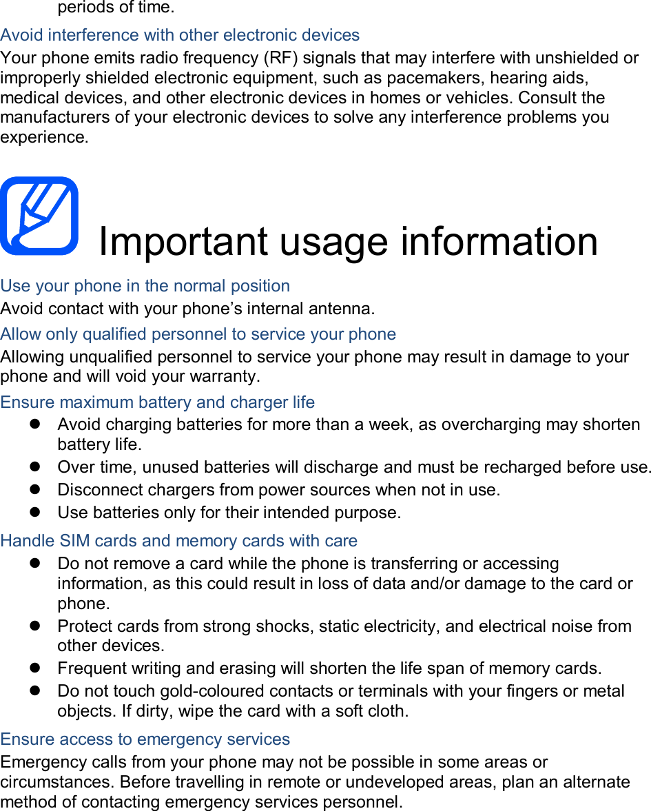 periods of time. Avoid interference with other electronic devices Your phone emits radio frequency (RF) signals that may interfere with unshielded or improperly shielded electronic equipment, such as pacemakers, hearing aids, medical devices, and other electronic devices in homes or vehicles. Consult the manufacturers of your electronic devices to solve any interference problems you experience.    Important usage information Use your phone in the normal position Avoid contact with your phone&rsquo;s internal antenna. Allow only qualified personnel to service your phone Allowing unqualified personnel to service your phone may result in damage to your phone and will void your warranty. Ensure maximum battery and charger life   Avoid charging batteries for more than a week, as overcharging may shorten battery life.   Over time, unused batteries will discharge and must be recharged before use.   Disconnect chargers from power sources when not in use.   Use batteries only for their intended purpose. Handle SIM cards and memory cards with care   Do not remove a card while the phone is transferring or accessing information, as this could result in loss of data and/or damage to the card or phone.   Protect cards from strong shocks, static electricity, and electrical noise from other devices.   Frequent writing and erasing will shorten the life span of memory cards.   Do not touch gold-coloured contacts or terminals with your fingers or metal objects. If dirty, wipe the card with a soft cloth. Ensure access to emergency services Emergency calls from your phone may not be possible in some areas or circumstances. Before travelling in remote or undeveloped areas, plan an alternate method of contacting emergency services personnel.    