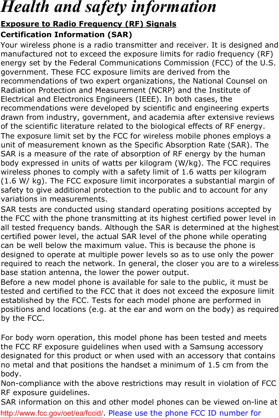 Health and safety information Exposure to Radio Frequency (RF) Signals Certification Information (SAR) Your wireless phone is a radio transmitter and receiver. It is designed and manufactured not to exceed the exposure limits for radio frequency (RF) energy set by the Federal Communications Commission (FCC) of the U.S. government. These FCC exposure limits are derived from the recommendations of two expert organizations, the National Counsel on Radiation Protection and Measurement (NCRP) and the Institute of Electrical and Electronics Engineers (IEEE). In both cases, the recommendations were developed by scientific and engineering experts drawn from industry, government, and academia after extensive reviews of the scientific literature related to the biological effects of RF energy. The exposure limit set by the FCC for wireless mobile phones employs a unit of measurement known as the Specific Absorption Rate (SAR). The SAR is a measure of the rate of absorption of RF energy by the human body expressed in units of watts per kilogram (W/kg). The FCC requires wireless phones to comply with a safety limit of 1.6 watts per kilogram (1.6 W/ kg). The FCC exposure limit incorporates a substantial margin of safety to give additional protection to the public and to account for any variations in measurements. SAR tests are conducted using standard operating positions accepted by the FCC with the phone transmitting at its highest certified power level in all tested frequency bands. Although the SAR is determined at the highest certified power level, the actual SAR level of the phone while operating can be well below the maximum value. This is because the phone is designed to operate at multiple power levels so as to use only the power required to reach the network. In general, the closer you are to a wireless base station antenna, the lower the power output. Before a new model phone is available for sale to the public, it must be tested and certified to the FCC that it does not exceed the exposure limit established by the FCC. Tests for each model phone are performed in positions and locations (e.g. at the ear and worn on the body) as required by the FCC.     For body worn operation, this model phone has been tested and meets the FCC RF exposure guidelines when used with a Samsung accessory designated for this product or when used with an accessory that contains no metal and that positions the handset a minimum of 1.5 cm from the body.  Non-compliance with the above restrictions may result in violation of FCC RF exposure guidelines. SAR information on this and other model phones can be viewed on-line at http://www.fcc.gov/oet/ea/fccid/. Please use the phone FCC ID number for 
