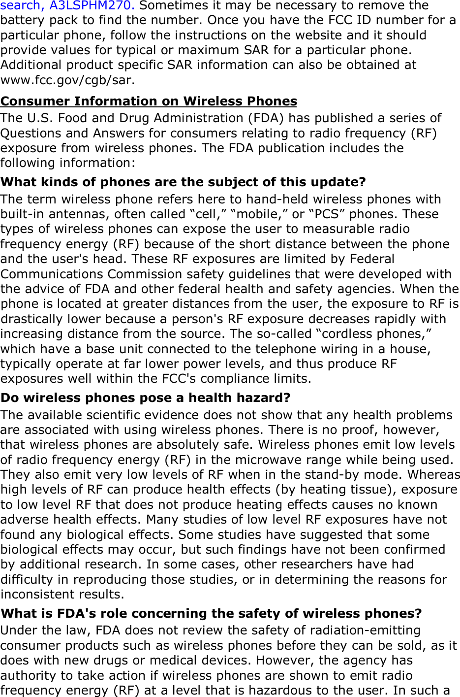 search, A3LSPHM270. Sometimes it may be necessary to remove the battery pack to find the number. Once you have the FCC ID number for a particular phone, follow the instructions on the website and it should provide values for typical or maximum SAR for a particular phone. Additional product specific SAR information can also be obtained at www.fcc.gov/cgb/sar. Consumer Information on Wireless Phones The U.S. Food and Drug Administration (FDA) has published a series of Questions and Answers for consumers relating to radio frequency (RF) exposure from wireless phones. The FDA publication includes the following information: What kinds of phones are the subject of this update? The term wireless phone refers here to hand-held wireless phones with built-in antennas, often called &ldquo;cell,&rdquo; &ldquo;mobile,&rdquo; or &ldquo;PCS&rdquo; phones. These types of wireless phones can expose the user to measurable radio frequency energy (RF) because of the short distance between the phone and the user's head. These RF exposures are limited by Federal Communications Commission safety guidelines that were developed with the advice of FDA and other federal health and safety agencies. When the phone is located at greater distances from the user, the exposure to RF is drastically lower because a person's RF exposure decreases rapidly with increasing distance from the source. The so-called &ldquo;cordless phones,&rdquo; which have a base unit connected to the telephone wiring in a house, typically operate at far lower power levels, and thus produce RF exposures well within the FCC's compliance limits. Do wireless phones pose a health hazard? The available scientific evidence does not show that any health problems are associated with using wireless phones. There is no proof, however, that wireless phones are absolutely safe. Wireless phones emit low levels of radio frequency energy (RF) in the microwave range while being used. They also emit very low levels of RF when in the stand-by mode. Whereas high levels of RF can produce health effects (by heating tissue), exposure to low level RF that does not produce heating effects causes no known adverse health effects. Many studies of low level RF exposures have not found any biological effects. Some studies have suggested that some biological effects may occur, but such findings have not been confirmed by additional research. In some cases, other researchers have had difficulty in reproducing those studies, or in determining the reasons for inconsistent results. What is FDA's role concerning the safety of wireless phones? Under the law, FDA does not review the safety of radiation-emitting consumer products such as wireless phones before they can be sold, as it does with new drugs or medical devices. However, the agency has authority to take action if wireless phones are shown to emit radio frequency energy (RF) at a level that is hazardous to the user. In such a 