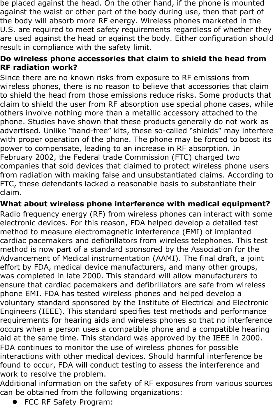 be placed against the head. On the other hand, if the phone is mounted against the waist or other part of the body during use, then that part of the body will absorb more RF energy. Wireless phones marketed in the U.S. are required to meet safety requirements regardless of whether they are used against the head or against the body. Either configuration should result in compliance with the safety limit. Do wireless phone accessories that claim to shield the head from RF radiation work? Since there are no known risks from exposure to RF emissions from wireless phones, there is no reason to believe that accessories that claim to shield the head from those emissions reduce risks. Some products that claim to shield the user from RF absorption use special phone cases, while others involve nothing more than a metallic accessory attached to the phone. Studies have shown that these products generally do not work as advertised. Unlike “hand-free” kits, these so-called “shields” may interfere with proper operation of the phone. The phone may be forced to boost its power to compensate, leading to an increase in RF absorption. In February 2002, the Federal trade Commission (FTC) charged two companies that sold devices that claimed to protect wireless phone users from radiation with making false and unsubstantiated claims. According to FTC, these defendants lacked a reasonable basis to substantiate their claim. What about wireless phone interference with medical equipment? Radio frequency energy (RF) from wireless phones can interact with some electronic devices. For this reason, FDA helped develop a detailed test method to measure electromagnetic interference (EMI) of implanted cardiac pacemakers and defibrillators from wireless telephones. This test method is now part of a standard sponsored by the Association for the Advancement of Medical instrumentation (AAMI). The final draft, a joint effort by FDA, medical device manufacturers, and many other groups, was completed in late 2000. This standard will allow manufacturers to ensure that cardiac pacemakers and defibrillators are safe from wireless phone EMI. FDA has tested wireless phones and helped develop a voluntary standard sponsored by the Institute of Electrical and Electronic Engineers (IEEE). This standard specifies test methods and performance requirements for hearing aids and wireless phones so that no interference occurs when a person uses a compatible phone and a compatible hearing aid at the same time. This standard was approved by the IEEE in 2000. FDA continues to monitor the use of wireless phones for possible interactions with other medical devices. Should harmful interference be found to occur, FDA will conduct testing to assess the interference and work to resolve the problem. Additional information on the safety of RF exposures from various sources can be obtained from the following organizations:  FCC RF Safety Program: 